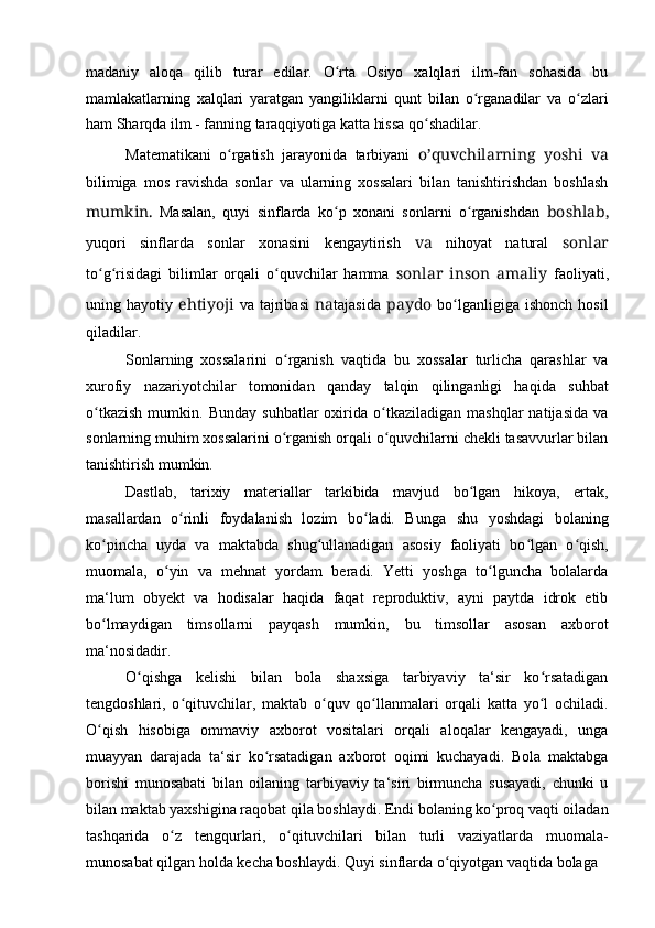 madaniy   aloqa   qilib   turar   edilar.   O rta   Osiyo   xalqlari   ilm-fan   sohasida   buʻ
mamlakatlarning   xalqlari   yaratgan   yangiliklarni   qunt   bilan   o rganadilar   va   o zlari	
ʻ ʻ
ham Sharqda ilm - fanning taraqqiyotiga katta hissa qo shadilar.	
ʻ
Matematikani   o rgatish   jarayonida   tarbiyani	
ʻ   o’quvchilarning   yoshi   va
bilimiga   mos   ravishda   sonlar   va   ularning   xossalari   bilan   tanishtirishdan   boshlash
mumkin.   Masalan,   quyi   sinflarda   ko p   xonani   sonlarni   o rganishdan	
ʻ ʻ   boshlab,
yuqori   sinflarda   sonlar   xonasini   kengaytirish   va   nihoyat   natural   sonlar
to g risidagi   bilimlar   orqali   o quvchilar   hamma	
ʻ ʻ ʻ   sonlar   inson   amaliy   faoliyati,
uning  hayotiy   ehtiyoji   va   tajribasi   na tajasida   paydo   bo lganligiga  ishonch   hosil	
ʻ
qiladilar.
Sonlarning   xossalarini   o rganish   vaqtida   bu   xossalar   turlicha   qarashlar   va	
ʻ
xurofiy   nazariyotchilar   tomonidan   qanday   talqin   qilinganligi   haqida   suhbat
o tkazish   mumkin.   Bunday   suhbatlar   oxirida   o tkaziladigan   mashqlar   natijasida   va	
ʻ ʻ
sonlarning muhim xossalarini o rganish orqali o quvchilarni chekli tasavvurlar bilan	
ʻ ʻ
tanishtirish mumkin.
Dastlab,   tarixiy   materiallar   tarkibida   mavjud   bo lgan   hikoya,   ertak,	
ʻ
masallardan   o rinli   foydalanish   lozim   bo ladi.   Bunga   shu   yoshdagi   bolaning	
ʻ ʻ
ko pincha   uyda   va   maktabda   shug ullanadigan   asosiy   faoliyati   bo lgan   o qish,	
ʻ ʻ ʻ ʻ
muomala,   o yin   va   mehnat   yordam   beradi.   Yetti   yoshga   to lguncha   bolalarda	
ʻ ʻ
ma‘lum   obyekt   va   hodisalar   haqida   faqat   reproduktiv,   ayni   paytda   idrok   etib
bo lmaydigan   timsollarni   payqash   mumkin,   bu   timsollar   asosan   axborot	
ʻ
ma‘nosidadir.
O qishga   kelishi   bilan   bola   shaxsiga   tarbiyaviy   ta‘sir   ko rsatadigan	
ʻ ʻ
tengdoshlari,   o qituvchilar,   maktab   o quv   qo llanmalari   orqali   katta   yo l   ochiladi.	
ʻ ʻ ʻ ʻ
O qish   hisobiga   ommaviy   axborot   vositalari   orqali   aloqalar   kengayadi,   unga	
ʻ
muayyan   darajada   ta‘sir   ko rsatadigan   axborot   oqimi   kuchayadi.   Bola   maktabga	
ʻ
borishi   munosabati   bilan   oilaning   tarbiyaviy   ta‘siri   birmuncha   susayadi,   chunki   u
bilan maktab yaxshigina raqobat qila boshlaydi. Endi bolaning ko proq vaqti oiladan	
ʻ
tashqarida   o z   tengqurlari,   o qituvchilari   bilan   turli   vaziyatlarda   muomala-	
ʻ ʻ
munosabat qilgan holda kecha boshlaydi. Quyi sinflarda o qiyotgan vaqtida bolaga	
ʻ 