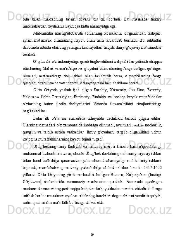 oila   bilan   maktabning   ta‘siri   deyarli   bir   xil   bo ladi.   Bu   masalada   tarixiyʻ
materiallardan foydalanish ayniqsa katta ahamiyatga ega.
Matematika   mashg ulotlarida   sonlarning   xossalarini   o rganishdan   tashqari,	
ʻ ʻ
ayrim   matematik   olimlarning   hayoti   bilan   ham   tanishtirib   boriladi.   Bu   suhbatlar
davomida albatta ularning yaratgan kashfiyotlari haqida ilmiy-g oyaviy ma‘lumotlar	
ʻ
beriladi.
O qituvchi o z imkoniyatiga qarab tinglovchilarni xalq ichidan yetishib chiqqan	
ʻ ʻ
olimlarning  fikrlari  va  ma‘rifatparvar  g oyalari  bilan   ularning   fanga   bo lgan  qo shgan	
ʻ ʻ ʻ
hissalari,   matematikaga   doir   ishlari   bilan   tanishtirib   borsa,   o quvchilarning   fanga	
ʻ
qiziqishi ortadi hamda vatanparvarlik dunyoqarashi ham shakllana boradi.
O rta   Osiyoda   yashab   ijod   qilgan   Forobiy,   Xorazmiy,   Ibn   Sino,   Beruniy,	
ʻ
Hakim   va   Sobir   Termiziylar,   Firdavsiy,   Rudakiy   va   boshqa   buyuk   mutafakkirlar
o zlarining   butun   ijodiy   faoliyatlarini   Vatanda   ilm-ma‘rifatni   rivojlantirishga	
ʻ
bag ishladilar.	
ʻ
Bular   ilk   o rta   asr   sharoitida   nihoyatda   ozchilikni   tashkil   qilgan   edilar.	
ʻ
Ularning xizmatlari o z zamonasida inobatga olinmadi, ayrimlari	
ʻ   moddiy   nochorlik,
quvg in   va   ta‘qib   ostida   yashadilar.   Ilmiy   g oyalarni   targ ib   qilganliklari   uchun	
ʻ ʻ ʻ
ko pgina mutaffakkirlarning hayoti fojiali tugadi.	
ʻ
Ulug bekning   ilmiy   faoliyati   va   madaniy   merosi   tarixini   ham   o quvchilarga	
ʻ ʻ
mukammal tushuntirish zarur, chunki Ulug bek davlatning ma‘muriy, siyosiy ishlari	
ʻ
bilan   band   bo lishiga   qaramasdan,   jahonshumul   ahamiyatga   molik   ilmiy   ishlarni	
ʻ
bajaradi,   mamlakatning   madaniy   yuksalishiga   alohida   e‘tibor   beradi.   1417-1420
yillarda   O rta   Osiyoning   yirik   markazlari   bo lgan   Buxoro,   Xo janjakon   (hozirgi	
ʻ ʻ ʻ
G ijduvon)   shaharlarida   zamonaviy   madrasalar   qurdirdi.   Buxoroda   qurdirgan	
ʻ
madrasa darvozasining peshtoqiga ko pdan-ko p yulduzlar rasmini chizdirdi. Ilmga	
ʻ ʻ
intilish har bir musulmon ayol va erkakning burchidir degan shiorni yozdirib qo ydi,	
ʻ
xotin-qizlarni ilm-ma‘rifatli bo lishga da‘vat etdi.	
ʻ
19 