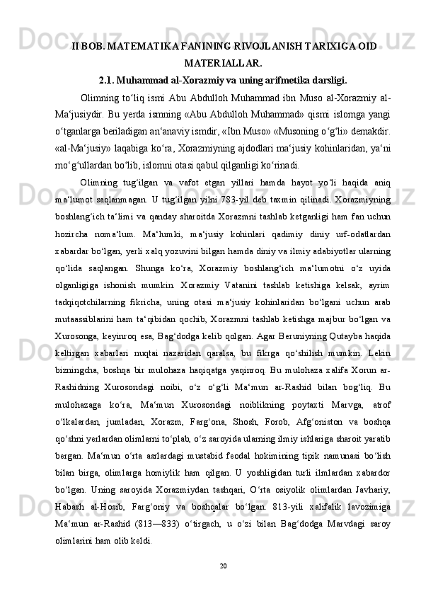 II BOB. MATEMATIKA FANINING RIVOJLANISH TARIXIGA OID
MATERIALLAR.
2.1. Muhammad al-Xorazmiy va uning arifmetika darsligi.
Olimning   to liq   ismi   Abu   Abdulloh   Muhammad   ibn   Muso   al-Xorazmiy   al-ʻ
Ma‘jusiydir.   Bu   yerda   ismning   «Abu   Abdulloh   Muhammad»   qismi   islomga   yangi
o tganlarga beriladigan an‘anaviy ismdir, «Ibn Muso» «Musoning o g li» demakdir.	
ʻ ʻ ʻ
«al-Ma‘jusiy» laqabiga ko ra, Xorazmiyning ajdodlari ma‘jusiy kohinlaridan, ya‘ni	
ʻ
mo‘g ullardan bo lib, islomni otasi qabul qilganligi ko rinadi.	
ʻ ʻ ʻ
Olimning   tug ilgan   va   vafot   etgan   yillari   hamda   hayot   yo li   haqida   aniq	
ʻ ʻ
ma‘lumot   saqlanmagan.   U   tug ilgan   yilni   783-yil   deb   taxmin   qilinadi.   Xorazmiyning	
ʻ
boshlang ich   ta‘limi   va   qanday   sharoitda   Xorazmni   tashlab   ketganligi   ham   fan   uchun	
ʻ
hozircha   noma‘lum.   Ma‘lumki,   ma‘jusiy   kohinlari   qadimiy   diniy   urf-odatlardan
xabardar bo lgan, yerli xalq yozuvini bilgan hamda diniy va ilmiy adabiyotlar ularning	
ʻ
qo lida   saqlangan.   Shunga   ko ra,   Xorazmiy   boshlang ich   ma‘lumotni   o z   uyida	
ʻ ʻ ʻ ʻ
olganligiga   ishonish   mumkin.   Xorazmiy   Vatanini   tashlab   ketishiga   kelsak,   ayrim
tadqiqotchilarning   fikricha,   uning   otasi   ma‘jusiy   kohinlaridan   bo lgani   uchun   arab	
ʻ
mutaassiblarini   ham   ta‘qibidan   qochib,   Xorazmni   tashlab   ketishga   majbur   bo lgan   va	
ʻ
Xurosonga, keyinroq esa, Bag dodga kelib qolgan. Agar Beruniyning Qutayba haqida	
ʻ
keltirgan   xabarlari   nuqtai   nazaridan   qaralsa,   bu   fikrga   qo shilish   mumkin.   Lekin	
ʻ
bizningcha,   boshqa   bir   mulohaza   haqiqatga   yaqinroq.   Bu   mulohaza   xalifa   Xorun   ar-
Rashidning   Xurosondagi   noibi,   o z   o g li   Ma‘mun   ar-Rashid   bilan   bog liq.   Bu	
ʻ ʻ ʻ ʻ
mulohazaga   ko ra,   Ma‘mun   Xurosondagi   noiblikning   poytaxti   Marvga,   atrof	
ʻ
o lkalardan,   jumladan,   Xorazm,   Farg ona,   Shosh,   Forob,   Afg oniston   va   boshqa	
ʻ ʻ ʻ
qo shni yerlardan olimlarni to plab, o z saroyida ularning ilmiy ishlariga sharoit yaratib
ʻ ʻ ʻ
bergan.   Ma‘mun   o rta   asrlardagi   mustabid   feodal   hokimining   tipik   namunasi   bo lish	
ʻ ʻ
bilan   birga,   olimlarga   homiylik   ham   qilgan.   U   yoshligidan   turli   ilmlardan   xabardor
bo lgan.   Uning   saroyida   Xorazmiydan   tashqari,   O rta   osiyolik   olimlardan   Javhariy,	
ʻ ʻ
Habash   al-Hosib,   Farg oniy   va   boshqalar   bo lgan.   813-yili   xalifalik   lavozimiga	
ʻ ʻ
Ma‘mun   ar-Rashid   (813—833)   o tirgach,   u   o zi   bilan   Bag dodga   Marvdagi   saroy	
ʻ ʻ ʻ
olimlarini ham olib keldi.
20 