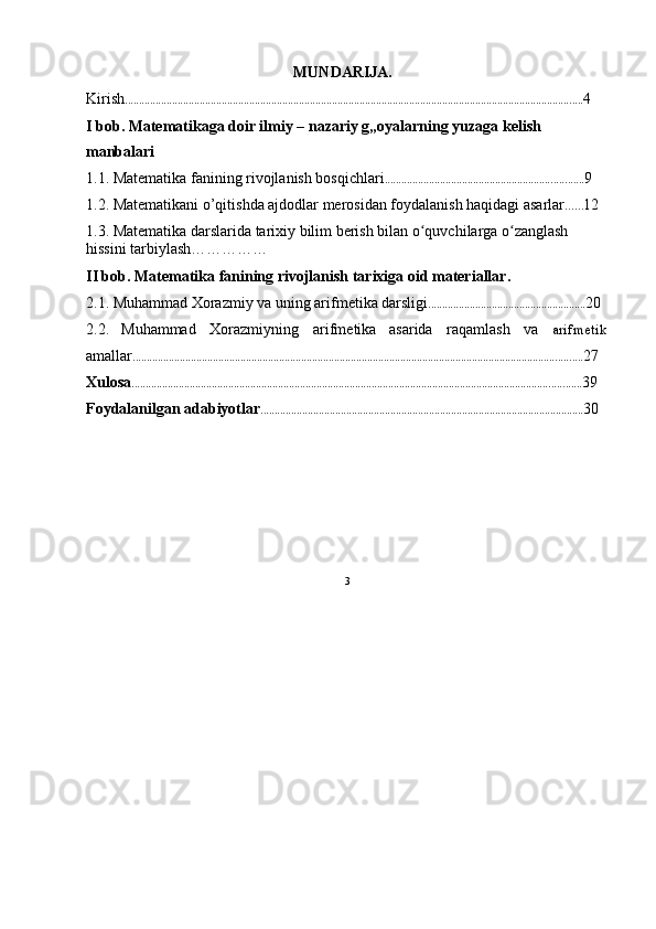 MUNDARIJA.
Kirish ...................................................................................................................................................................... 4
I bob. Matematikaga doir ilmiy – nazariy g„oyalarning yuzaga kelish 
manbalari
1.1. Matematika fanining rivojlanish bosqichlari ........................................................................ 9
1.2. Matematikani o’qitishda ajdodlar merosidan foydalanish haqidagi asarlar ...... 12
1.3. Matematika darslarida tarixiy bilim berish bilan o quvchilarga o zanglash ʻ ʻ
hissini tarbiylash……………
II bob. Matematika fanining rivojlanish tarixiga oid materiallar.
2.1. Muhammad Xorazmiy va uning arifmetika darsligi ......................................................... 20
2.2. Muhammad Xorazmiyning arifmetika asarida raqamlash va arifmetik
amallar ................................................................................................................................................................... 27
Xulosa ................................................................................................................................................................... 39
Foydalanilgan adabiyotlar ..................................................................................................................... 30
3 