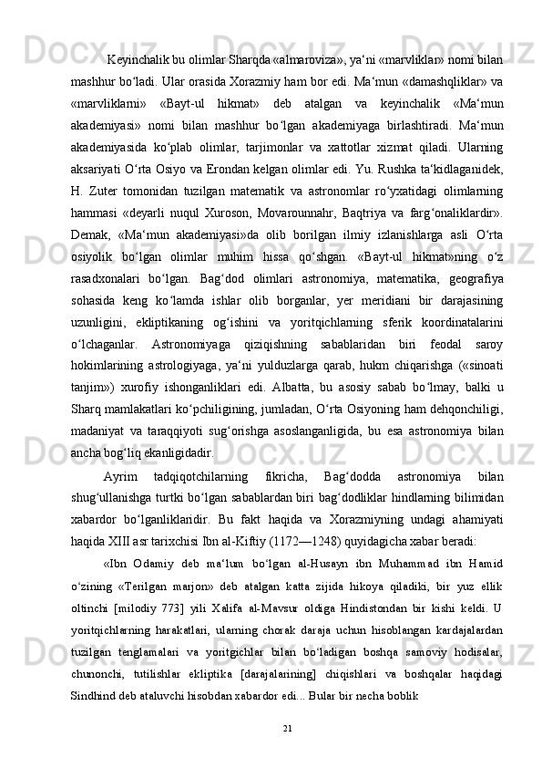            Keyinchalik bu olimlar Sharqda «almaroviza», ya‘ni «marvliklar» nomi bilan
mashhur bo ladi. Ular orasida Xorazmiy ham bor edi. Ma‘mun «damashqliklar» vaʻ
«marvliklarni»   «Bayt-ul   hikmat»   deb   atalgan   va   keyinchalik   «Ma‘mun
akademiyasi»   nomi   bilan   mashhur   bo lgan   akademiyaga   birlashtiradi.   Ma‘mun	
ʻ
akademiyasida   ko plab   olimlar,   tarjimonlar   va   xattotlar   xizmat   qiladi.   Ularning	
ʻ
aksariyati O rta Osiyo va Erondan kelgan olimlar edi. Yu. Rushka ta‘kidlaganidek,	
ʻ
H.   Zuter   tomonidan   tuzilgan   matematik   va   astronomlar   ro yxatidagi   olimlarning	
ʻ
hammasi   «deyarli   nuqul   Xuroson,   Movarounnahr,   Baqtriya   va   farg onaliklardir».	
ʻ
Demak,   «Ma‘mun   akademiyasi»da   olib   borilgan   ilmiy   izlanishlarga   asli   O rta	
ʻ
osiyolik   bo lgan   olimlar   muhim   hissa   qo shgan.   «Bayt-ul   hikmat»ning   o z	
ʻ ʻ ʻ
rasadxonalari   bo lgan.   Bag dod   olimlari   astronomiya,   matematika,   geografiya	
ʻ ʻ
sohasida   keng   ko lamda   ishlar   olib   borganlar,   yer   meridiani   bir   darajasining
ʻ
uzunligini,   ekliptikaning   og ishini   va   yoritqichlarning   sferik   koordinatalarini	
ʻ
o lchaganlar.   Astronomiyaga   qiziqishning   sabablaridan   biri   feodal   saroy	
ʻ
hokimlarining   astrologiyaga,   ya‘ni   yulduzlarga   qarab,   hukm   chiqarishga   («sinoati
tanjim»)   xurofiy   ishonganliklari   edi.   Albatta,   bu   asosiy   sabab   bo lmay,   balki   u	
ʻ
Sharq mamlakatlari ko pchiligining, jumladan, O rta Osiyoning ham dehqonchiligi,	
ʻ ʻ
madaniyat   va   taraqqiyoti   sug orishga   asoslanganligida,   bu   esa   astronomiya   bilan	
ʻ
ancha bog liq ekanligidadir.	
ʻ
Ayrim   tadqiqotchilarning   fikricha,   Bag dodda   astronomiya   bilan	
ʻ
shug ullanishga turtki bo lgan sabablardan biri bag dodliklar hindlarning bilimidan	
ʻ ʻ ʻ
xabardor   bo lganliklaridir.   Bu   fakt   haqida   va   Xorazmiyning   undagi   ahamiyati	
ʻ
haqida XIII asr tarixchisi Ibn al-Kiftiy (1172—1248) quyidagicha xabar beradi:
«Ibn   Odamiy   deb   ma‘lum   bo lgan   al-Husayn   ibn   Muhammad   ibn   Hamid	
ʻ
o zining   «Terilgan   marjon»   deb   atalgan   katta   zijida   hikoya   qiladiki,   bir   yuz   ellik	
ʻ
oltinchi   [milodiy   773]   yili   Xalifa   al-Mavsur   oldiga   Hindistondan   bir   kishi   keldi.   U
yoritqichlarning   harakatlari,   ularning   chorak   daraja   uchun   hisoblangan   kardajalardan
tuzilgan   tenglamalari   va   yoritgichlar   bilan   bo ladigan   boshqa   samoviy   hodisalar,	
ʻ
chunonchi,   tutilishlar   ekliptika   [darajalarining]   chiqishlari   va   boshqalar   haqidagi
Sindhind deb ataluvchi hisobdan xabardor edi... Bular bir necha boblik
21 