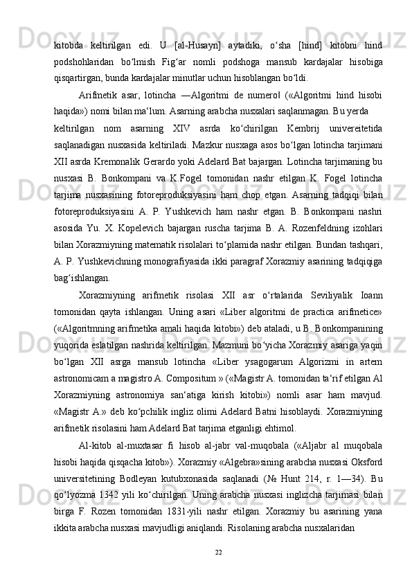 kitobda   keltirilgan   edi.   U   [al-Husayn]   aytadiki,   o sha   [hind]   kitobni   hindʻ
podshohlaridan   bo lmish   Fig ar   nomli   podshoga   mansub   kardajalar   hisobiga	
ʻ ʻ
qisqartirgan, bunda kardajalar minutlar uchun hisoblangan bo ldi.	
ʻ
Arifmetik   asar,   lotincha   ―Algoritmi   de   numero   («Algoritmi   hind   hisobi	
‖
haqida») nomi bilan ma‘lum. Asarning arabcha nusxalari saqlanmagan. Bu yerda
keltirilgan   nom   asarning   XIV   asrda   ko chirilgan   Kembrij   univereitetida	
ʻ
saqlanadigan nusxasida keltiriladi. Mazkur nusxaga asos bo lgan lotincha tarjimani	
ʻ
XII asrda Kremonalik Gerardo yoki Adelard Bat bajargan. Lotincha tarjimaning bu
nusxasi   B.   Bonkompani   va   K.Fogel   tomonidan   nashr   etilgan   K.   Fogel   lotincha
tarjima   nusxasining   fotoreproduksiyasini   ham   chop   etgan.   Asarning   tadqiqi   bilan
fotoreproduksiyasini   A.   P.   Yushkevich   ham   nashr   etgan.   B.   Bonkompani   nashri
asosida   Yu.   X.   Kopelevich   bajargan   ruscha   tarjima   B.   A.   Rozenfeldning   izohlari
bilan Xorazmiyning matematik risolalari to plamida nashr etilgan. Bundan tashqari,	
ʻ
A. P. Yushkevichning monografiyasida ikki paragraf Xorazmiy asarining tadqiqiga
bag ishlangan.	
ʻ
Xorazmiyning   arifmetik   risolasi   XII   asr   o rtalarida   Seviliyalik   Ioann	
ʻ
tomonidan   qayta   ishlangan.   Uning   asari   «Liber   algoritmi   de   practica   arifmetice»
(«Algoritmning arifmetika amali haqida kitobi») deb ataladi, u B. Bonkompanining
yuqorida eslatilgan nashrida keltirilgan. Mazmuni bo yicha Xorazmiy asariga yaqin
ʻ
bo lgan   XII   asrga   mansub   lotincha   «Liber   ysagogarum   Algorizmi   in   artem	
ʻ
astronomicam a magistro A. Compositum » («Magistr A. tomonidan ta‘rif etilgan Al
Xorazmiyning   astronomiya   san‘atiga   kirish   kitobi»)   nomli   asar   ham   mavjud.
«Magistr   A.»   deb   ko pchilik   ingliz   olimi   Adelard   Batni   hisoblaydi.   Xorazmiyning	
ʻ
arifmetik risolasini ham Adelard Bat tarjima etganligi ehtimol.
Al-kitob   al-muxtasar   fi   hisob   al-jabr   val-muqobala   («Aljabr   al   muqobala
hisobi haqida qisqacha kitob»). Xorazmiy «Algebra»sining arabcha nusxasi Oksford
universitetining   Bodleyan   kutubxonasida   saqlanadi   (№   Hunt   214,   r.   1—34).   Bu
qo lyozma   1342   yili   ko chirilgan.   Uning   arabcha   nusxasi   inglizcha   tarjimasi   bilan	
ʻ ʻ
birga   F.   Rozen   tomonidan   1831-yili   nashr   etilgan.   Xorazmiy   bu   asarining   yana
ikkita arabcha nusxasi mavjudligi aniqlandi. Risolaning arabcha nusxalaridan
22 