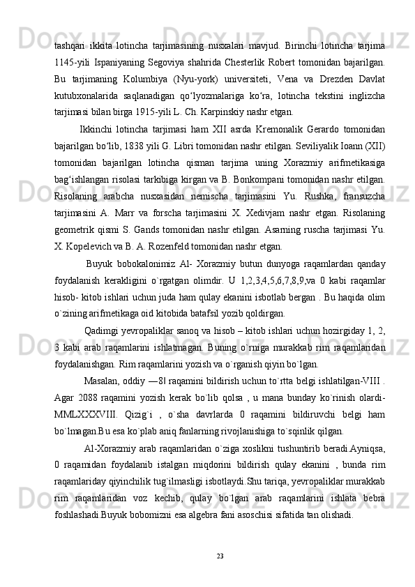 tashqari   ikkita   lotincha   tarjimasining   nusxalari   mavjud.   Birinchi   lotincha   tarjima
1145-yili   Ispaniyaning   Segoviya   shahrida   Chesterlik   Robert   tomonidan   bajarilgan.
Bu   tarjimaning   Kolumbiya   (Nyu-york)   universiteti,   Vena   va   Drezden   Davlat
kutubxonalarida   saqlanadigan   qo lyozmalariga   ko ra,   lotincha   tekstini   inglizchaʻ ʻ
tarjimasi bilan birga 1915-yili L. Ch. Karpinskiy nashr etgan.
Ikkinchi   lotincha   tarjimasi   ham   XII   asrda   Kremonalik   Gerardo   tomonidan
bajarilgan bo lib, 1838 yili G. Libri tomonidan nashr etilgan. Seviliyalik Ioann (XII)	
ʻ
tomonidan   bajarilgan   lotincha   qisman   tarjima   uning   Xorazmiy   arifmetikasiga
bag ishlangan risolasi tarkibiga kirgan va B. Bonkompani tomonidan nashr etilgan.	
ʻ
Risolaning   arabcha   nusxasidan   nemischa   tarjimasini   Yu.   Rushka,   fransuzcha
tarjimasini   A.   Marr   va   forscha   tarjimasini   X.   Xedivjam   nashr   etgan.   Risolaning
geometrik   qismi   S.  Gands   tomonidan   nashr   etilgan.   Asarning   ruscha   tarjimasi   Yu.
X. Kopelevich va B. A. Rozenfeld tomonidan nashr etgan.
Buyuk   bobokalonimiz   Al-   Xorazmiy   butun   dunyoga   raqamlardan   qanday
foydalanish   kerakligini   o`rgatgan   olimdir.   U   1,2,3,4,5,6,7,8,9,va   0   kabi   raqamlar
hisob- kitob ishlari uchun juda ham qulay ekanini isbotlab bergan . Bu haqida olim
o`zining arifmetikaga oid kitobida batafsil yozib qoldirgan.
Qadimgi yevropaliklar sanoq va hisob – kitob ishlari uchun hozirgiday 1, 2,
3   kabi   arab   raqamlarini   ishlatmagan.   Buning   o`rniga   murakkab   rim   raqamlaridan
foydalanishgan. Rim raqamlarini yozish va o`rganish qiyin bo`lgan.
Masalan, oddiy ―8  raqamini bildirish uchun to`rtta belgi ishlatilgan-VIII .	
‖
Agar   2088   raqamini   yozish   kerak   bo`lib   qolsa   ,   u   mana   bunday   ko`rinish   olardi-
MMLXXXVIII.   Qizig`i   ,   o`sha   davrlarda   0   raqamini   bildiruvchi   belgi   ham
bo`lmagan.Bu esa ko`plab aniq fanlarning rivojlanishiga to`sqinlik qilgan.
Al-Xorazmiy   arab   raqamlaridan  o`ziga   xoslikni   tushuntirib   beradi.Ayniqsa,
0   raqamidan   foydalanib   istalgan   miqdorini   bildirish   qulay   ekanini   ,   bunda   rim
raqamlariday qiyinchilik tug`ilmasligi isbotlaydi.Shu tariqa, yevropaliklar murakkab
rim   raqamlaridan   voz   kechib,   qulay   bo`lgan   arab   raqamlarini   ishlata   bebra
foshlashadi.Buyuk bobomizni esa algebra fani asoschisi sifatida tan olishadi.
23 