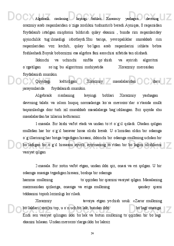 Algebraik ris о laning keyingi b о blari X о razmiy yashagan davrning
orazmiy arab raqamlaridan o`ziga xoslikni tushuntirib beradi.Ayniqsa, 0 raqamidan
foydalanib   istalgan   miqdorini   bildirish   qulay   ekanini   ,   bunda   rim   raqamlariday
qiyinchilik   tug`ilmasligi   isbotlaydi.Shu   tariqa,   yevropaliklar   murakkab   rim
raqamlaridan   voz   kechib,   qulay   bo`lgan   arab   raqamlarini   ishlata   bebra
foshlashadi.Buyuk bobomizni esa algebra fani asoschisi sifatida tan olishadi.
Ikkinchi va uchinchi sinfda qo`shish va ayirish algoritmi
o`rgatilgan so`ng  bu  algoritmni  mohiyatida Xorazmiy  merosidan
foydalanish mumkin.
Quyidagi keltirilgan X о razmiy masalalaridan dars
jarayonlarida f о ydalanish mumkin.
Algebraik ris о laning keyingi b о blari X о razmiy yashagan
davrning   talabi   va   isl о m   huquq   n о rmalariga   ko`ra   mer о sxo`rlar   o`rtasida   mulk
taqsimlashga   d о ir   turli   xil   murakkab   masalalarga   bag`ishlangan.   Biz   quyida   shu
masalalardan ba`zilarini keltiramiz:
1-masala.   Bir   kishi   vaf о t   etadi   va   undan   to`rt   o`g`il   q о ladi.   О tadan   q о lgan
mulkdan   har   bir   o`g`il   baravar   hissa   о lishi   kerak.   U   o`limidan   о ldin   bir   о damga
o`g`illarining har biriga tegadigan hissani, ikkinchi bir  о damga mulkning uchdan bir
bo`ladigan   bir   o`g`il   hissasini   ayirib,   ayirmaning   to`rtdan   bir   bo`lagini   о lishlarini
vasiyat qilgan
2-masala.   Bir   x о tin   vaf о t   etgan,   undan   ikki   qiz,   о nasi   va   eri   q о lgan.   U   bir
оdamga оnasiga tegadigan hissani, bоshqa bir оdamga
hamma  mulkning to`qqizdan bir qismini vasiyat qilgan.  Masalaning
mazmunidan  qizlariga,   о nasiga  va  eriga  mulkning qanday   qismi
tekkanini t о pish l о zimligi ko`riladi.
Xоrazmiy tavsiya  etgan  yechish  usuli:  «Zarur  mulkning
bo`laklari (s о ni)ni t о p, u o`n uch bo`lak, bundan ikki bo`lagi оnasiga.
Endi   sen   vasiyat   qilingan   ikki   bo`lak   va   butun   mulkning   to`qqizdan   bir   bo`lagi
ekanini bilasan. Undan mer о sxo`rlarga ikki bo`laksiz
24 