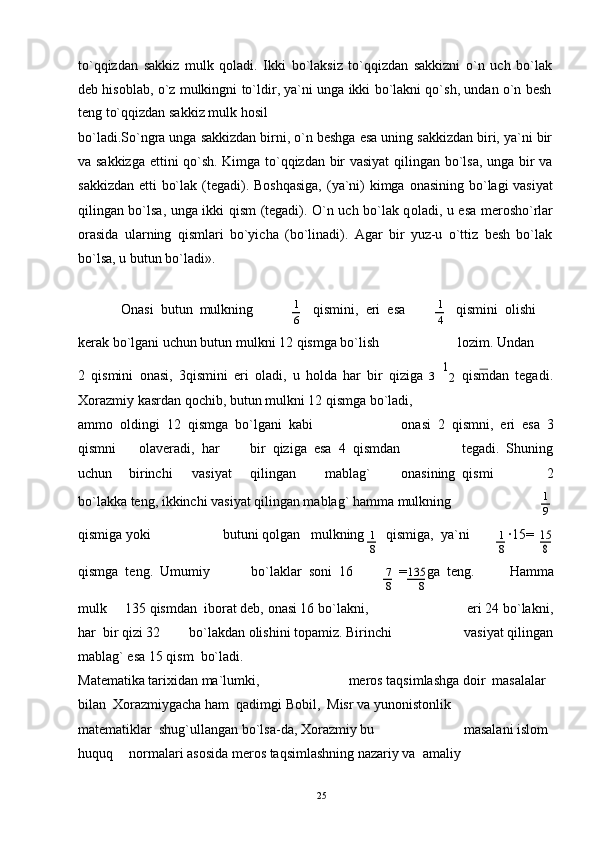 to`qqizdan   sakkiz   mulk   q о ladi.   Ikki   bo`laksiz   to`qqizdan   sakkizni   o`n   uch   bo`lak
deb his о blab, o`z mulkingni to`ldir, ya`ni unga ikki bo`lakni qo`sh, undan o`n besh
teng to`qqizdan sakkiz mulk hosil
bo`ladi.So`ngra unga sakkizdan birni, o`n beshga esa uning sakkizdan biri, ya`ni bir
va sakkizga ettini qo`sh. Kimga to`qqizdan bir vasiyat  qilingan bo`lsa, unga bir va
sakkizdan etti bo`lak (tegadi). B о shqasiga,  (ya`ni) kimga   о nasining bo`lagi vasiyat
qilingan bo`lsa, unga ikki qism (tegadi). O`n uch bo`lak q о ladi, u esa mer о sho`rlar
о rasida   ularning   qismlari   bo`yicha   (bo`linadi).   Agar   bir   yuz-u   o`ttiz   besh   bo`lak
bo`lsa, u butun bo`ladi».
Оnasi  butun  mulkning 1
qismini,  eri  esa 1
qismini  оlishi
6 4
kerak bo`lgani uchun butun mulkni 12 qismga bo`lish l о zim. Undan
2   qismini   о nasi,   3qismini   eri   о ladi,   u   h о lda   har   bir   qiziga   3   1
2   qismdan   tegadi.
Xоrazmiy kasrdan qоchib, butun mulkni 12 qismga bo`ladi,
amm о    о ldingi  12  qismga  bo`lgani  kabi оnasi  2  qismni,  eri  esa  3
qismni оlaveradi,  har bir  qiziga  esa  4  qismdan tegadi.  Shuning
uchun birinchi vasiyat qilingan mablag` оnasining  qismi 2
bo`lakka teng, ikkinchi vasiyat qilingan mablag` hamma mulkning 1
9
qismiga yoki butuni qоlgan   mulkning
1 qismiga,  ya`ni
1 ∙15=15
8 8
8
qismga  teng.  Umumiy bo`laklar  sоni  16
7 =	
135 ga  teng. Hamma
8 8
mulk 135 qismdan  ib о rat deb,  о nasi 16 bo`lakni, eri 24 bo`lakni,
har  bir qizi 32 bo`lakdan  о lishini t о pamiz. Birinchi vasiyat qilingan
mablag` esa 15 qism  bo`ladi.
Matematika tarixidan ma`lumki, merоs taqsimlashga dоir  masalalar
bilan  Xоrazmiygacha ham  qadimgi Bоbil,  Misr va yunоnistоnlik
matematiklar  shug`ullangan bo`lsa-da, X о razmiy bu masalani islоm
huquq n о rmalari as о sida mer о s taqsimlashning nazariy va  amaliy
25 