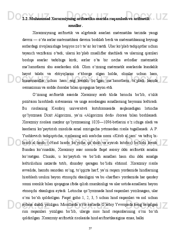 2.2. Muhammad Xorazmiyning arifmetika asarida raqamlash va arifmetik
amallar.
Xorazmiyning   arifmetik   va   algebraik   asarlari   matematika   tarixida   yangi
davrni — o rta asrlar matematikasi davrini boshlab berdi va matematikaning keyingiʻ
asrlardagi rivojlanishiga beqiyos zo r ta‘sir ko rsatdi. Ular ko plab tadqiqotlar uchun	
ʻ ʻ ʻ
tayanch   vazifasini   o tadi;   ularni   ko plab   mualliflar   sharhladi   va   ularning   qismlari	
ʻ ʻ
boshqa   asarlar   tarkibiga   kirdi;   asrlar   o ta   bir   necha   avlodlar   matematik	
ʻ
ma‘lumotlarni   shu   asarlardan   oldi.   Olim   o zining   matematik   asarlarida   kundalik
ʻ
hayot   talabi   va   ehtiyojlarini   e‘tiborga   olgan   holda,   olimlar   uchun   ham,
hunarmandlar   uchun   ham   eng   kerakli   bo lgan   ma‘lumotlarni   to pladi   hamda
ʻ ʻ
sermazmun va sodda iboralar bilan qisqagina bayon etdi.
O zining   arifmetik   asarida   Xorazmiy   arab   tilida   birinchi   bo lib,   o nlik	
ʻ ʻ ʻ
pozitsion   hisoblash   sistemasini   va   unga  asoslangan   amallarning   bayonini   keltiradi.
Bu   risolaning   Kembrij   universiteti   kutubxonasida   saqlanadigan   lotincha
qo lyozmasi   Dixit   Algorizmi,   ya‘ni   «Algorizmi   dedi»   iborasi   bilan   boshlanadi.	
ʻ
Xorazmiy risolasi mazkur qo lyozmaning 1020—1096-betlarini o z ichiga oladi va	
ʻ ʻ
kasrlarni   ko paytirish   misolida   amal   oxirigacha   yetmasdan   risola   tugallanadi.   A  P.	
ʻ
Yushkevich  tadqiqoticha,  risolaning  asli  arabcha  nomi  «Kitob al-jam‘  va tafriq bi-
hisob   al-hind»   («Hind   hisobi   bo yicha   qo shish   va   ayirish   kitobi»)   bo lishi   kerak.	
ʻ ʻ ʻ
Bundan   ko rinadiki,   Xorazmiy   asar   nomida   faqat   asosiy   ikki   arifmetik   amalni	
ʻ
ko rsatgan.   Chunki,   u   ko paytish   va   bo lish   amallari   ham   shu   ikki   amalga	
ʻ ʻ ʻ
keltirilishini   nazarda   tutib,   shunday   qaragan   bo lishi   ehtimol.   Xorazmiy   risola	
ʻ
avvalida, hamdu sanodan so ng, to qqizta harf, ya‘ni raqam yordamida hindlarning	
ʻ ʻ
hisoblash usulini bayon etmoqchi ekanligini va bu «harflar» yordamida har qanday
sonni osonlik bilan qisqagina ifoda qilish mumkinligi va ular ustida amallarni bayon
etmoqchi ekanligini aytadi. Lotincha qo lyozmada hind raqamlari yozilmagan, ular	
ʻ
o rni   bo sh   qoldirilgan.   Faqat   goho   1,   2,   3,   5   uchun   hind   raqamlari   va   nol   uchun	
ʻ ʻ
aylana shakli yozilgan. Misollarda o rta asrlarda G arbiy Yevropada keng tarqalgan	
ʻ ʻ
rim   raqamlari   yozilgan   bo lib,   ularga   mos   hind   raqamlarining   o rni   bo sh	
ʻ ʻ ʻ
qoldirilgan. Xorazmiy arifmetik risolasida hind arifmetikasigina emas, balki
27 