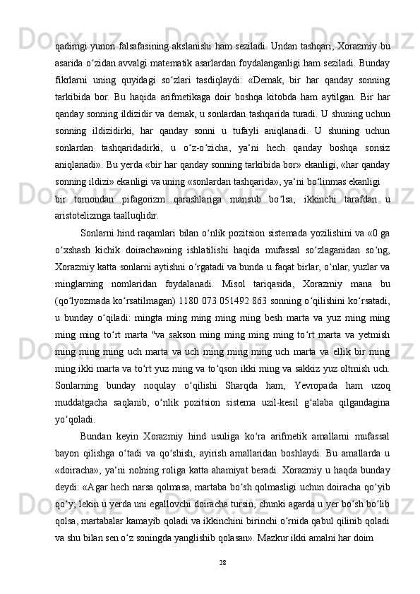 qadimgi yunon falsafasining akslanishi ham seziladi. Undan tashqari, Xorazmiy bu
asarida o zidan avvalgi matematik asarlardan foydalanganligi ham seziladi. Bundayʻ
fikrlarni   uning   quyidagi   so zlari   tasdiqlaydi:   «Demak,   bir   har   qanday   sonning	
ʻ
tarkibida   bor.   Bu   haqida   arifmetikaga   doir   boshqa   kitobda   ham   aytilgan.   Bir   har
qanday sonning ildizidir va demak, u sonlardan tashqarida turadi. U shuning uchun
sonning   ildizidirki,   har   qanday   sonni   u   tufayli   aniqlanadi.   U   shuning   uchun
sonlardan   tashqaridadirki,   u   o z-o zicha,   ya‘ni   hech   qanday   boshqa   sonsiz	
ʻ ʻ
aniqlanadi». Bu yerda «bir har qanday sonning tarkibida bor» ekanligi, «har qanday
sonning ildizi» ekanligi va uning «sonlardan tashqarida», ya‘ni bo linmas ekanligi	
ʻ
bir   tomondan   pifagorizm   qarashlariga   mansub   bo lsa,   ikkinchi   tarafdan   u	
ʻ
aristotelizmga taalluqlidir.
Sonlarni hind raqamlari bilan o nlik pozitsion sistemada yozilishini va «0 ga	
ʻ
o xshash   kichik   doiracha»ning   ishlatilishi   haqida   mufassal   so zlaganidan   so ng,	
ʻ ʻ ʻ
Xorazmiy katta sonlarni aytishni o rgatadi va bunda u faqat birlar, o nlar, yuzlar va	
ʻ ʻ
minglarning   nomlaridan   foydalanadi.   Misol   tariqasida,   Xorazmiy   mana   bu
(qo lyozmada ko rsatilmagan) 1180 073 051492 863 sonning o qilishini ko rsatadi,	
ʻ ʻ ʻ ʻ
u   bunday   o qiladi:   mingta   ming   ming   ming   ming   besh   marta   va   yuz   ming   ming	
ʻ
ming   ming   to rt   marta   "va   sakson   ming   ming   ming   ming   to rt   marta   va   yetmish	
ʻ ʻ
ming   ming   ming   uch   marta   va   uch   ming   ming   ming   uch   marta   va   ellik   bir   ming
ming ikki marta va to rt yuz ming va to qson ikki ming va sakkiz yuz oltmish uch.	
ʻ ʻ
Sonlarning   bunday   noqulay   o qilishi   Sharqda   ham,   Yevropada   ham   uzoq	
ʻ
muddatgacha   saqlanib,   o nlik   pozitsion   sistema   uzil-kesil   g alaba   qilgandagina	
ʻ ʻ
yo qoladi.	
ʻ
Bundan   keyin   Xorazmiy   hind   usuliga   ko ra   arifmetik   amallarni   mufassal	
ʻ
bayon   qilishga   o tadi   va   qo shish,   ayirish   amallaridan   boshlaydi.   Bu   amallarda   u	
ʻ ʻ
«doiracha»,   ya‘ni   nolning   roliga   katta   ahamiyat   beradi.   Xorazmiy   u  haqda   bunday
deydi: «Agar hech narsa qolmasa, martaba bo sh qolmasligi uchun doiracha qo yib	
ʻ ʻ
qo y; lekin u yerda uni egallovchi doiracha tursin, chunki agarda u yer bo sh bo lib	
ʻ ʻ ʻ
qolsa, martabalar kamayib qoladi va ikkinchini birinchi o rnida qabul qilinib qoladi	
ʻ
va shu bilan sen o z soningda yanglishib qolasan». Mazkur ikki amalni har doim	
ʻ
28 