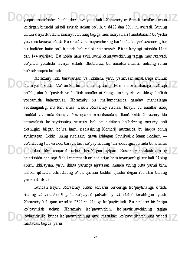 yuqori   martabadan   boshlashni   tavsiya   qiladi.   Xorazmiy   arifmetik   amallar   uchun
keltirgan  birinchi   misoli   ayirish  uchun  bo lib,  u 6422  dan 3211  ni  ayiradi.  Buningʻ
uchun u ayiriluvchini kamayuvchining tagiga mos razryadlari (martabalari) bo yicha	
ʻ
yozishni tavsiya qiladi. Bu misolda kamayuvchining har bir hadi ayiriluvchining har
bir   hadidan   katta   bo lib,   unda   hali   nolni   ishlatmaydi.   Biroq   keyingi   misolda   1144	
ʻ
dan   144   ayiriladi.   Bu   holda   ham   ayiriluvchi   kamayuvchining   tagiga   mos   razryadi
bo yicha   yozilishi   tavsiya   etiladi.   Shubhasiz,   bu   misolda   muallif   nolning   rolini	
ʻ
ko rsatmoqchi bo ladi.
ʻ ʻ
Xorazmiy   ikki   baravarlash   va   ikkilash,   ya‘ni   yarimlash   amallariga   muhim
ahamiyat   beradi.   Ma‘lumki,   bu   amallar   qadimgi   Misr   matematikasiga   taalluqli
bo lib,   ular   ko paytish   va   bo lish   amallarini   ikkiga   ko paytish   va   ikkiga   bo lish
ʻ ʻ ʻ ʻ ʻ
yordamida   bajarganlar.   Xorazmiy   bu   ma‘lumotlarida   qanday   manbalarga
asoslanganligi   ma‘lum   emas.   Lekin   Xorazmiy   risolasi   tufayli   bu   amallar   uzoq
muddat davomida Sharq va Yevropa matematikasida qo llanib keldi. Xorazmiy ikki	
ʻ
baravarlash   ko paytishning   xususiy   holi   va   ikkilash   bo lishning   xususiy   holi	
ʻ ʻ
ekanligini   bilgan   bo lsa   ham,   risolasining   Kembrij   nusxasida   bu   haqda   ochiq	
ʻ
aytilmagan.   Lekin,   uning   risolasini   qayta   ishlagan   Seviliyalik   Ioann   ikkilash   —
bo lishning turi va ikki baravarlash ko paytishning turi ekanligini hamda bu amallar	
ʻ ʻ
sonlardan   ildiz   chiqarish   uchun   kerakligini   aytgan.   Xorazmiy   ikkilash   amaliy
bajarishida qadimgi Bobil matematik an‘analariga ham tayanganligi seziladi. Uning
«birni   ikkilaysan,   ya‘ni   ikkita   yarimga   ajratasan,   shunda   uning   bitta   yarmi   birni
tashkil   qiluvchi   oltmishning   o ttiz   qismini   tashkil   qiladi»   degan   iboralari   buning	
ʻ
yorqin dalilidir.
Bundan   keyin,   Xorazmiy   butun   sonlarni   bir-biriga   ko paytirishga   o tadi.	
ʻ ʻ
Buning uchun u 9 ni 9 gacha ko paytish jadvalini yoddan bilish kerakligini aytadi.	
ʻ
Xorazmiy   keltirgan   misolda   2326   ni   214   ga   ko paytiriladi.   Bu   sonlarni   bir-biriga	
ʻ
ko paytirish   uchun   Xorazmiy   ko paytuvchini   ko paytiriluvchining   tagiga	
ʻ ʻ ʻ
joylashtirilib,   bunda   ko paytuvchining   quyi   martabasi   ko paytiriluvchining   yuqori	
ʻ ʻ
martabasi tagida, ya‘ni:
29 