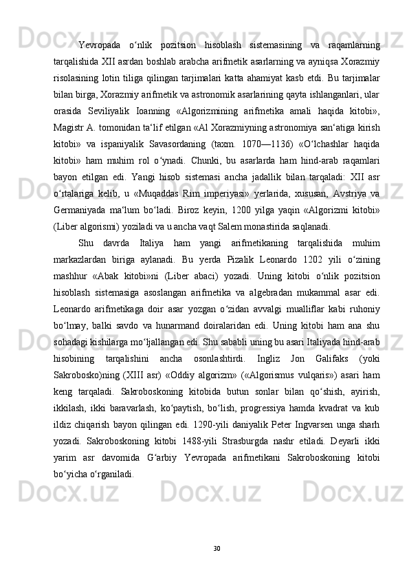 Yevropada   o nlik   pozitsion   hisoblash   sistemasining   va   raqamlarningʻ
tarqalishida XII asrdan boshlab arabcha arifmetik asarlarning va ayniqsa Xorazmiy
risolasining   lotin   tiliga   qilingan   tarjimalari   katta   ahamiyat   kasb   etdi.   Bu   tarjimalar
bilan birga, Xorazmiy arifmetik va astronomik asarlarining qayta ishlanganlari, ular
orasida   Seviliyalik   Ioanning   «Algorizmining   arifmetika   amali   haqida   kitobi»,
Magistr A. tomonidan ta‘lif etilgan «Al Xorazmiyning astronomiya san‘atiga kirish
kitobi»   va   ispaniyalik   Savasordaning   (taxm.   1070—1136)   «O lchashlar   haqida	
ʻ
kitobi»   ham   muhim   rol   o ynadi.   Chunki,   bu   asarlarda   ham   hind-arab   raqamlari	
ʻ
bayon   etilgan   edi.   Yangi   hisob   sistemasi   ancha   jadallik   bilan   tarqaladi:   XII   asr
o rtalariga   kelib,   u   «Muqaddas   Rim   imperiyasi»   yerlarida,   xususan,   Avstriya   va	
ʻ
Germaniyada   ma‘lum   bo ladi.   Biroz   keyin,   1200   yilga   yaqin   «Algorizmi   kitobi»	
ʻ
(Liber algorismi) yoziladi va u ancha vaqt Salem monastirida saqlanadi.
Shu   davrda   Italiya   ham   yangi   arifmetikaning   tarqalishida   muhim
markazlardan   biriga   aylanadi.   Bu   yerda   Pizalik   Leonardo   1202   yili   o zining	
ʻ
mashhur   «Abak   kitobi»ni   (Liber   abaci)   yozadi.   Uning   kitobi   o nlik   pozitsion	
ʻ
hisoblash   sistemasiga   asoslangan   arifmetika   va   algebradan   mukammal   asar   edi.
Leonardo   arifmetikaga   doir   asar   yozgan   o zidan   avvalgi   mualliflar   kabi   ruhoniy	
ʻ
bo lmay,   balki   savdo   va   hunarmand   doiralaridan   edi.   Uning   kitobi   ham   ana   shu	
ʻ
sohadagi kishilarga mo ljallangan edi. Shu sababli uning bu asari Italiyada hind-arab	
ʻ
hisobining   tarqalishini   ancha   osonlashtirdi.   Ingliz   Jon   Galifaks   (yoki
Sakrobosko)ning   (XIII   asr)   «Oddiy   algorizm»   («Algorismus   vulqaris»)   asari   ham
keng   tarqaladi.   Sakroboskoning   kitobida   butun   sonlar   bilan   qo shish,   ayirish,	
ʻ
ikkilash,   ikki   baravarlash,   ko paytish,   bo lish,   progressiya   hamda   kvadrat   va   kub	
ʻ ʻ
ildiz   chiqarish   bayon   qilingan   edi.   1290-yili   daniyalik   Peter   Ingvarsen   unga   sharh
yozadi.   Sakroboskoning   kitobi   1488-yili   Strasburgda   nashr   etiladi.   Deyarli   ikki
yarim   asr   davomida   G arbiy   Yevropada   arifmetikani   Sakroboskoning   kitobi	
ʻ
bo yicha o rganiladi.	
ʻ ʻ
30 