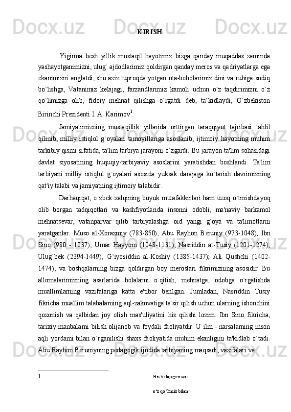             KIRISH
              Yigirma   besh   yillik   mustaqil   hayotimiz   bizga   qanday   muqaddas   zaminda
yashayotganimizni, ulug` ajdodlarimiz qoldirgan qanday meros va qadriyatlarga ega
ekanimizni anglatdi, shu aziz tuproqda yotgan ota-bobolarimiz dini va ruhiga sodiq
bo`lishga,   Vatanimiz   kelajagi,   farzandlarimiz   kamoli   uchun   o`z   taqdirimizni   o`z
qo`limizga   olib,   fidoiy   mehnat   qilishga   o`rgatdi   deb,   ta‘kidlaydi,   O`zbekiston
Birinchi Prezidenti I. A. Karimov 1
.
Jamiyatimizning   mustaqillik   yillarida   orttirgan   taraqqiyot   tajribasi   tahlil
qilinib,   milliy   istiqlol   g`oyalari   tamoyillariga   asoslanib,   ijtimoiy   hayotning   muhim
tarkibiy qismi sifatida, ta'lim-tarbiya jarayoni o`zgardi. Bu jarayon ta'lim sohasidagi
davlat   siyosatining   huquqiy-tarbiyaviy   asoslarini   yaratishdan   boshlandi.   Ta'lim
tarbiyani   milliy   istiqlol   g`oyalari   asosida   yuksak   darajaga   ko`tarish   davrimizning
qat'iy talabi va jamiyatning ijtimoiy talabidir.
Darhaqiqat, o`zbek xalqining buyuk mutafakkirlari ham uzoq o`tmishdayoq
olib   borgan   tadqiqotlari   va   kashfiyotlarida   insonni   odobli,   ma'naviy   barkamol
mehnatsevar,   vatanparvar   qilib   tarbiyalashga   oid   yangi   g`oya   va   ta'limotlarni
yaratganlar.   Muso   al-Xorazmiy   (783-850),   Abu   Rayhon   Beruniy   (973-1048),   Ibn
Sino   (980   -   1037);   Umar   Hayyom   (1048-1131);   Nasriddin   at-Tusiy   (1201-1274);
Ulug`bek   (2394-1449),   G iyosiddin   al-Koshiy   (1385-1437);   Ali   Qushchi   (1402-ʻ
1474);   va   boshqalarning   bizga   qoldirgan   boy   meroslari   fikrimizning   asosidir.   Bu
allomalarimizning   asarlarida   bolalarni   o`qitish,   mehnatga,   odobga   o`rgatishda
muallimlarning   vazifalariga   katta   e'tibor   berilgan.   Jumladan,   Nasriddin   Tusiy
fikricha muallim talabalarning aql-zakovatiga ta'sir qilish uchun ularning ishonchini
qozonish   va   qalbidan   joy   olish   mas'uliyatini   his   qilishi   lozim.   Ibn   Sino   fikricha,
tarixiy manbalarni bilish olijanob va foydali faoliyatdir. U ilm - narsalarning inson
aqli  yordami  bilan o`rganilishi  shaxs  faoliyatida muhim  ekanligini  ta'kidlab o`tadi.
Abu Rayhon Beruniyning pedagogik ijodida tarbiyaning maqsadi, vazifalari va
1 Biz k е lajagimizni 
o‘z qo‘limiz bilan  