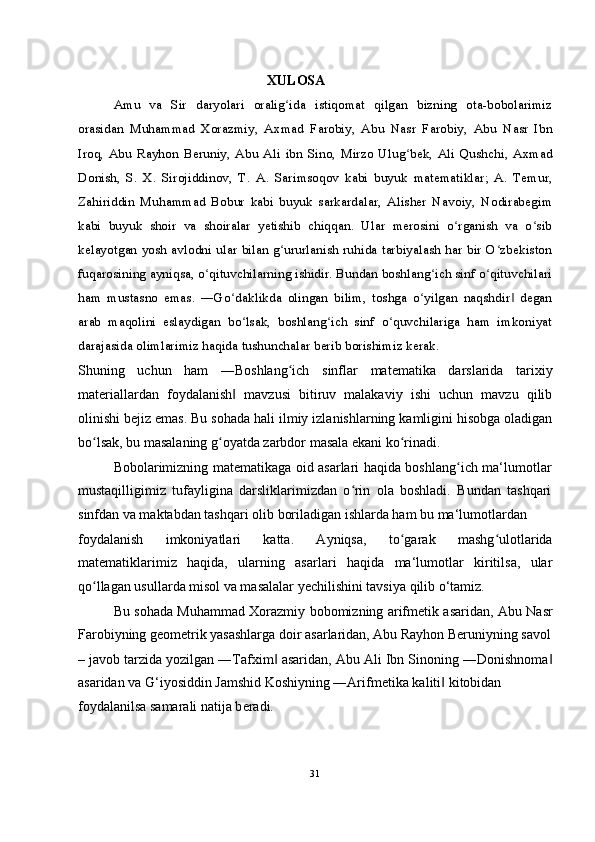             XULOSA
Amu   va   Sir   daryolari   oralig ida   istiqomat   qilgan   bizning   ota-bobolarimizʻ
orasidan   Muhammad   Xorazmiy,   Axmad   Farobiy,   Abu   Nasr   Farobiy,   Abu   Nasr   Ibn
Iroq,   Abu   Rayhon   Beruniy,   Abu   Ali   ibn   Sino,   Mirzo   Ulug bek,   Ali   Qushchi,   Axmad	
ʻ
Donish,   S.   X.   Sirojiddinov,   T.   A.   Sarimsoqov   kabi   buyuk   matematiklar;   A.   Temur,
Zahiriddin   Muhammad   Bobur   kabi   buyuk   sarkardalar,   Alisher   Navoiy,   Nodirabegim
kabi   buyuk   shoir   va   shoiralar   yetishib   chiqqan.   Ular   merosini   o rganish   va   o sib	
ʻ ʻ
kelayotgan yosh avlodni ular bilan g ururlanish ruhida tarbiyalash har bir O zbekiston	
ʻ ʻ
fuqarosining ayniqsa, o qituvchilarning ishidir. Bundan boshlang ich sinf o qituvchilari	
ʻ ʻ ʻ
ham   mustasno   emas.   ―Go daklikda   olingan   bilim,   toshga   o yilgan   naqshdir   degan	
ʻ ʻ ‖
arab   maqolini   eslaydigan   bo lsak,   boshlang ich   sinf   o quvchilariga   ham   imkoniyat	
ʻ ʻ ʻ
darajasida olimlarimiz haqida tushunchalar berib borishimiz kerak.
Shuning   uchun   ham   ―Boshlang ich   sinflar   matematika   darslarida   tarixiy	
ʻ
materiallardan   foydalanish   mavzusi   bitiruv   malakaviy   ishi   uchun   mavzu   qilib	
‖
olinishi bejiz emas. Bu sohada hali ilmiy izlanishlarning kamligini hisobga oladigan
bo lsak, bu masalaning g oyatda zarbdor masala ekani ko rinadi.	
ʻ ʻ ʻ
Bobolarimizning matematikaga oid asarlari haqida boshlang ich ma‘lumotlar	
ʻ
mustaqilligimiz   tufayligina   darsliklarimizdan   o rin   ola   boshladi.   Bundan   tashqari	
ʻ
sinfdan va maktabdan tashqari olib boriladigan ishlarda ham bu ma‘lumotlardan
foydalanish   imkoniyatlari   katta.   Ayniqsa,   to garak   mashg ulotlarida	
ʻ ʻ
matematiklarimiz   haqida,   ularning   asarlari   haqida   ma‘lumotlar   kiritilsa,   ular
qo llagan usullarda misol va masalalar yechilishini tavsiya qilib o‘tamiz.	
ʻ
Bu sohada Muhammad Xorazmiy bobomizning arifmetik asaridan, Abu Nasr
Farobiyning geometrik yasashlarga doir asarlaridan, Abu Rayhon Beruniyning savol
– javob tarzida yozilgan ―Tafxim  asaridan, Abu Ali Ibn Sinoning ―Donishnoma	
‖ ‖
asaridan va G‘iyosiddin Jamshid Koshiyning ―Arifm е tika kaliti  kitobidan	
‖
foydalanilsa samarali natija b е radi.
31 