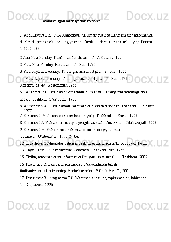 Foydalanilgan adabiyotlar ro’yxati
1. Abdullayeva B.S., N.A.Xamedova, M. Xusanova Boshlang`ich sinf matematika 
darslarida pedagogik texnologiyalardan foydalanish metodikasi uslubiy qo`llanma. –
T 2010, 135 bet.
2.Abu Nasr Forobiy. Fozil odamlar shaxri. –T.: A.Kodiriy. 1993.
2. Abu Nasr Forobiy. Risolalar. –T.: Fan, 1975.
3. Abu Rayhon Berunny. Tanlangan asarlar.  3-jild.  –T.:  Fan, 1566.
4. Abu Rayxon Beruniy. Tanlangan asarlar. 4-jild. –T.: Fan, 1973 5. 
Rozenfel‘da.-M:.Gostexizdat, 1956.
5. Ahadova. M.O‘rta osiyolik mashhur olimlar va ularning mat е matikaga doir
ishlari. Toshkеnt. O‘qituvchi. 1983.
6. Ahm е dov.S.A. O‘rta osiyoda mat е matika o‘qitish tarixidan.  Toshkеnt. O‘qituvchi. 
1977
7. Karimov I. A Tarixiy xotirasiz kel а jak yo‘q. Toshkent. ―Sharq . 1998.‖
8. Karimov I.A.Yuksak ma‘naviyat-yengilmas kuch.  Toshkent. ―Ma‘naviyat . 2008.	
‖
9. Karimov I.A. Yuksak malakali mutaxasislar-taraqiyot omili – 
Toshkent.: O`zbekiston, 1995-24 bet
12. Ergasheva G Masalalar ustida ishlash\\ Boshlang`ich ta`lim-2011-yil 1-soni
13. Fayzulla е v.O.F. Muhammad Xorazmiy.  Toshkеnt. Fan. 1965.
15. Fizika, mat е matika va informatika ilmiy-uslubiy jurnal. Toshkеnt. 2002.
16. Ibragimov R. Boshlang‘ich maktab o quvchilarida bilish 	
ʻ
faoliyatini shakllantirishning didaktik asoslari.  P.f.dok diss. T.; 2001.
17. Ibragimov R. Ibragimova P.S. Matematik hazillar, topishmoqlar, labirntlar. – 
T:, O qituvchi. 	
ʻ 1996 