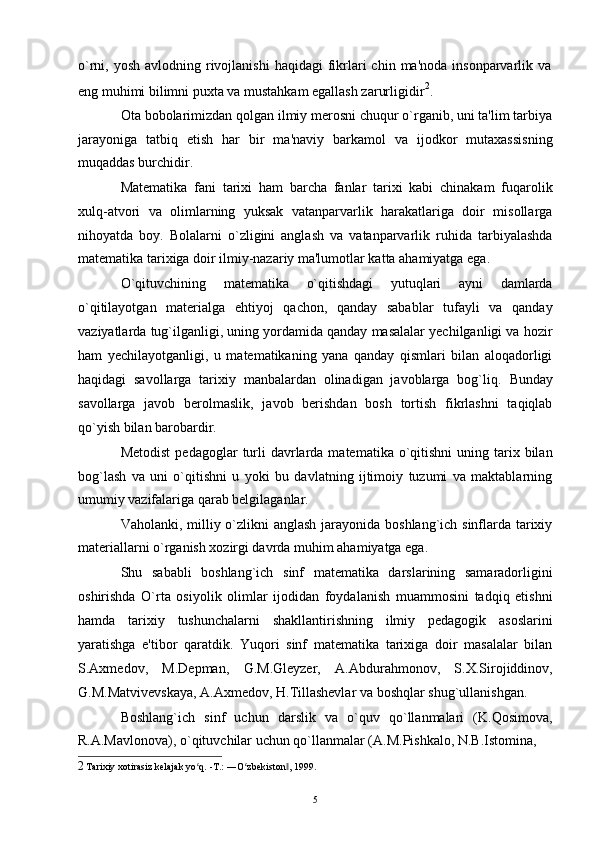 o`rni, yosh  avlodning  rivojlanishi  haqidagi   fikrlari  chin  ma'noda  insonparvarlik  va
eng muhimi bilimni puxta va mustahkam egallash zarurligidir 2
.
Ota bobolarimizdan qolgan ilmiy merosni chuqur o`rganib, uni ta'lim tarbiya
jarayoniga   tatbiq   etish   har   bir   ma'naviy   barkamol   va   ijodkor   mutaxassisning
muqaddas burchidir.
Matematika   fani   tarixi   ham   barcha   fanlar   tarixi   kabi   chinakam   fuqarolik
xulq-atvori   va   olimlarning   yuksak   vatanparvarlik   harakatlariga   doir   misollarga
nihoyatda   boy.   Bolalarni   o`zligini   anglash   va   vatanparvarlik   ruhida   tarbiyalashda
matematika tarixiga doir ilmiy-nazariy ma'lumotlar katta ahamiyatga ega.
O`qituvchining   matematika   o`qitishdagi   yutuqlari   ayni   damlarda
o`qitilayotgan   materialga   ehtiyoj   qachon,   qanday   sabablar   tufayli   va   qanday
vaziyatlarda tug`ilganligi, uning yordamida qanday masalalar yechilganligi va hozir
ham   yechilayotganligi,   u   matematikaning   yana   qanday   qismlari   bilan   aloqadorligi
haqidagi   savollarga   tarixiy   manbalardan   olinadigan   javoblarga   bog`liq.   Bunday
savollarga   javob   berolmaslik,   javob   berishdan   bosh   tortish   fikrlashni   taqiqlab
qo`yish bilan barobardir.
Metodist  pedagoglar   turli   davrlarda  matematika o`qitishni   uning tarix bilan
bog`lash   va   uni   o`qitishni   u   yoki   bu   davlatning   ijtimoiy   tuzumi   va   maktablarning
umumiy vazifalariga qarab belgilaganlar.
Vaholanki, milliy o`zlikni  anglash jarayonida boshlang`ich sinflarda tarixiy
materiallarni o`rganish xozirgi davrda muhim ahamiyatga ega.
Shu   sababli   boshlang`ich   sinf   matematika   darslarining   samaradorligini
oshirishda   O`rta   osiyolik   olimlar   ijodidan   foydalanish   muammosini   tadqiq   etishni
hamda   tarixiy   tushunchalarni   shakllantirishning   ilmiy   pedagogik   asoslarini
yaratishga   e'tibor   qaratdik.   Yuqori   sinf   matematika   tarixiga   doir   masalalar   bilan
S.Axmedov,   M.Depman,   G.M.Gleyzer,   A.Abdurahmonov,   S.X.Sirojiddinov,
G.M.Matvivevskaya, A.Axmedov, H.Tillashevlar va boshqlar shug`ullanishgan.
Boshlang`ich   sinf   uchun   darslik   va   o`quv   qo`llanmalari   (K.Qosimova,
R.A.Mavlonova), o`qituvchilar uchun qo`llanmalar (A.M.Pishkalo, N.B.Istomina,
2 Tarixiy xotirasiz kelajak yo q. -T.: ―O zbʻ ʻ е kiston , 1999.	‖
5 