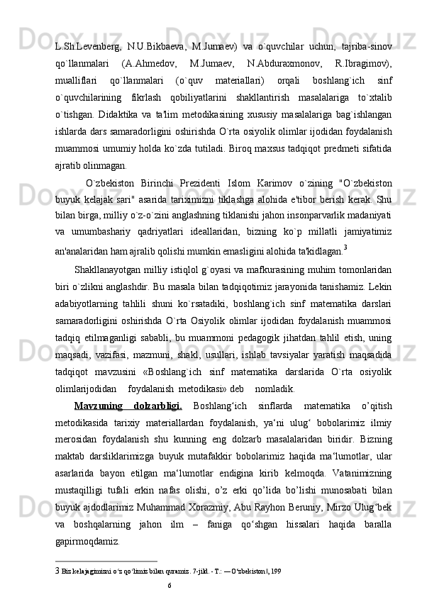 L.Sh.Levenberg,   N.U.Bikbaeva,   M.Jumaev)   va   o`quvchilar   uchun,   tajriba-sinov
qo`llanmalari   (A.Ahmedov,   M.Jumaev,   N.Abduraxmonov,   R.Ibragimov),
mualliflari   qo`llanmalari   (o`quv   materiallari)   orqali   boshlang`ich   sinf
o`quvchilarining   fikrlash   qobiliyatlarini   shakllantirish   masalalariga   to`xtalib
o`tishgan.   Didaktika   va   ta'lim   metodikasining   xususiy   masalalariga   bag`ishlangan
ishlarda dars samaradorligini oshirishda O`rta osiyolik olimlar ijodidan foydalanish
muammosi umumiy holda ko`zda tutiladi. Biroq maxsus tadqiqot predmeti sifatida
ajratib olinmagan.
O`zbekiston   Birinchi   Prezidenti   Islom   Karimov   o`zining   "O`zbekiston
buyuk   kelajak   sari"   asarida   tariximizni   tiklashga   alohida   e'tibor   berish   kerak.   Shu
bilan birga, milliy o`z-o`zini anglashning tiklanishi jahon insonparvarlik madaniyati
va   umumbashariy   qadriyatlari   ideallaridan,   bizning   ko`p   millatli   jamiyatimiz
an'analaridan ham ajralib qolishi mumkin emasligini alohida ta'kidlagan. 3
Shakllanayotgan milliy istiqlol g`oyasi va mafkurasining muhim tomonlaridan
biri o`zlikni anglashdir. Bu masala bilan tadqiqotimiz jarayonida tanishamiz. Lekin
adabiyotlarning   tahlili   shuni   ko`rsatadiki,   boshlang`ich   sinf   matematika   darslari
samaradorligini   oshirishda   O`rta   Osiyolik   olimlar   ijodidan   foydalanish   muammosi
tadqiq   etilmaganligi   sababli,   bu   muammoni   pedagogik   jihatdan   tahlil   etish,   uning
maqsadi,   vazifasi,   mazmuni,   shakl,   usullari,   ishlab   tavsiyalar   yaratish   maqsadida
tadqiqot   mavzusini   «Boshlang`ich   sinf   matematika   darslarida   O`rta   osiyolik
olimlarijodidan foydalanish metodikasi» deb nomladik.
Mavzuning   dolzarbligi.   Boshlang ich   sinflarda   matematika   o’qitishʻ
metodikasida   tarixiy   materiallardan   foydalanish,   ya‘ni   ulug   bobolarimiz   ilmiy	
ʻ
merosidan   foydalanish   shu   kunning   eng   dolzarb   masalalaridan   biridir.   Bizning
maktab   darsliklarimizga   buyuk   mutafakkir   bobolarimiz   haqida   ma‘lumotlar,   ular
asarlarida   bayon   etilgan   ma‘lumotlar   endigina   kirib   kelmoqda.   Vatanimizning
mustaqilligi   tufali   erkin   nafas   olishi,   o’z   erki   qo’lida   bo’lishi   munosabati   bilan
buyuk ajdodlarimiz Muhammad  Xorazmiy, Abu Rayhon Beruniy, Mirzo Ulug bek	
ʻ
va   boshqalarning   jahon   ilm   –   faniga   qo shgan   hissalari   haqida   baralla	
ʻ
gapirmoqdamiz.
3 Biz k е lajagimizni o z qo limiz bilan quramiz. 	
ʻ ʻ 7-jild. -T.: ―O‘zbеkiston , 	‖ 199
6 