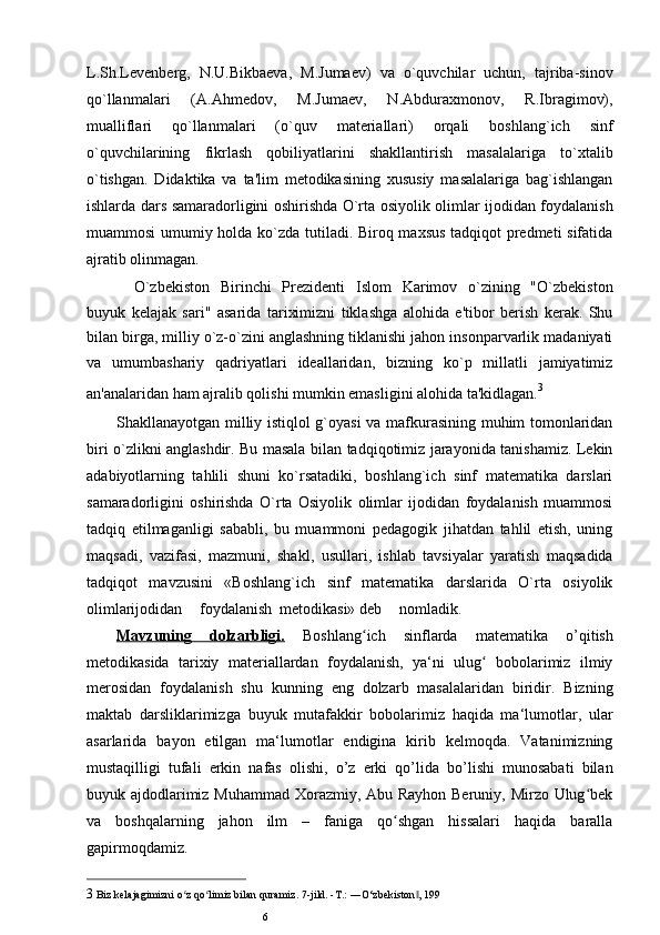 L.Sh.Levenberg,   N.U.Bikbaeva,   M.Jumaev)   va   o`quvchilar   uchun,   tajriba-sinov
qo`llanmalari   (A.Ahmedov,   M.Jumaev,   N.Abduraxmonov,   R.Ibragimov),
mualliflari   qo`llanmalari   (o`quv   materiallari)   orqali   boshlang`ich   sinf
o`quvchilarining   fikrlash   qobiliyatlarini   shakllantirish   masalalariga   to`xtalib
o`tishgan.   Didaktika   va   ta'lim   metodikasining   xususiy   masalalariga   bag`ishlangan
ishlarda dars samaradorligini oshirishda O`rta osiyolik olimlar ijodidan foydalanish
muammosi umumiy holda ko`zda tutiladi. Biroq maxsus tadqiqot predmeti sifatida
ajratib olinmagan.
O`zbekiston   Birinchi   Prezidenti   Islom   Karimov   o`zining   "O`zbekiston
buyuk   kelajak   sari"   asarida   tariximizni   tiklashga   alohida   e'tibor   berish   kerak.   Shu
bilan birga, milliy o`z-o`zini anglashning tiklanishi jahon insonparvarlik madaniyati
va   umumbashariy   qadriyatlari   ideallaridan,   bizning   ko`p   millatli   jamiyatimiz
an'analaridan ham ajralib qolishi mumkin emasligini alohida ta'kidlagan. 3
Shakllanayotgan milliy istiqlol g`oyasi va mafkurasining muhim tomonlaridan
biri o`zlikni anglashdir. Bu masala bilan tadqiqotimiz jarayonida tanishamiz. Lekin
adabiyotlarning   tahlili   shuni   ko`rsatadiki,   boshlang`ich   sinf   matematika   darslari
samaradorligini   oshirishda   O`rta   Osiyolik   olimlar   ijodidan   foydalanish   muammosi
tadqiq   etilmaganligi   sababli,   bu   muammoni   pedagogik   jihatdan   tahlil   etish,   uning
maqsadi,   vazifasi,   mazmuni,   shakl,   usullari,   ishlab   tavsiyalar   yaratish   maqsadida
tadqiqot   mavzusini   «Boshlang`ich   sinf   matematika   darslarida   O`rta   osiyolik
olimlarijodidan foydalanish metodikasi» deb nomladik.
Mavzuning   dolzarbligi.   Boshlang ich   sinflarda   matematika   o’qitishʻ
metodikasida   tarixiy   materiallardan   foydalanish,   ya‘ni   ulug   bobolarimiz   ilmiy	
ʻ
merosidan   foydalanish   shu   kunning   eng   dolzarb   masalalaridan   biridir.   Bizning
maktab   darsliklarimizga   buyuk   mutafakkir   bobolarimiz   haqida   ma‘lumotlar,   ular
asarlarida   bayon   etilgan   ma‘lumotlar   endigina   kirib   kelmoqda.   Vatanimizning
mustaqilligi   tufali   erkin   nafas   olishi,   o’z   erki   qo’lida   bo’lishi   munosabati   bilan
buyuk ajdodlarimiz Muhammad  Xorazmiy, Abu Rayhon Beruniy, Mirzo Ulug bek	
ʻ
va   boshqalarning   jahon   ilm   –   faniga   qo shgan   hissalari   haqida   baralla	
ʻ
gapirmoqdamiz.
3 Biz k е lajagimizni o z qo limiz bilan quramiz. 	
ʻ ʻ 7-jild. -T.: ―O‘zbеkiston , 	‖ 199
6