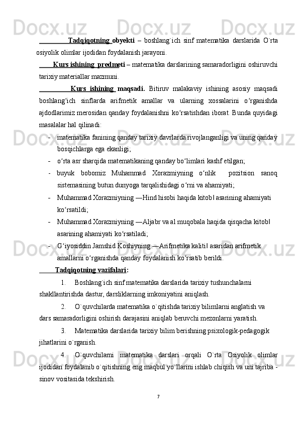                       Tadqiqotning   obyekti   –   boshlang ` ich   sinf   matematika   darslarida   O ` rta
osiyolik   olimlar   ijodidan   foydalanish   jarayoni .
        Kurs ishining  predmeti –  matematika darslarining samaradorligini oshiruvchi
tarixiy materiallar mazmuni.
                Kurs   ishining   maqsadi.   Bitiruv   malakaviy   ishining   asosiy   maqsadi
boshlang ich   sinflarda   arifmetik   amallar   va   ularning   xossalarini   o rganishdaʻ ʻ
ajdodlarimiz merosidan qanday foydalanishni ko rsatishdan iborat. Bunda quyidagi	
ʻ
masalalar hal qilinadi:
- matematika fanining qanday tarixiy davrlarda rivojlanganligi va uning qanday
bosqichlarga ega ekanligi;
- o rta asr sharqida matematikaning qanday bo limlari kashf etilgan;	
ʻ ʻ
- buyuk bobomiz Muhammad Xorazmiyning o nlik	
ʻ pozitsion sanoq
sistemasining butun dunyoga tarqalishidagi o rni va ahamiyati;	
ʻ
- Muhammad Xorazmiyning ―Hind hisobi haqida kitob  asarining ahamiyati 	
‖
ko rsatildi;	
ʻ
- Muhammad Xorazmiyning ―Aljabr va al muqobala haqida qisqacha kitob  	
‖
asarining ahamiyati ko rsatiladi;	
ʻ
- G iyosiddin Jamshid Koshiyning ―Arifmetika kaliti  asaridan arifmetik 	
ʻ ‖
amallarni o rganishda qanday foydalanish ko rsatib berildi.	
ʻ ʻ
             Tadqiqotning vazifalari    :
1. Boshlang`ich sinf matematika darslarida tarixiy tushunchalarni 
shakllantirishda dastur, darsliklarning imkoniyatini aniqlash.
2. O`quvchilarda matematika o`qitishda tarixiy bilimlarni anglatish va 
dars samaradorligini oshirish darajasini aniqlab beruvchi mezonlarni yaratish.
3. Matematika darslarida tarixiy bilim berishning psixologik-pedagogik 
jihatlarini o`rganish.
4. O`quvchilarni   matematika   darslari   orqali   O`rta   Osiyolik   olimlar
ijodidan foydalanib o`qitishning eng maqbul yo`llarini ishlab chiqish va uni tajriba -
sinov vositasida tekshirish.
7 