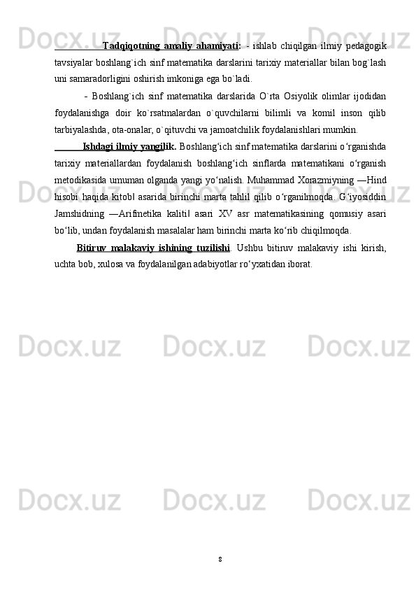                         Tadqiqotning   amaliy   ahamiyati :   -   ishlab   chiqilgan   ilmiy   pedagogik
tavsiyalar boshlang`ich sinf matematika darslarini tarixiy materiallar bilan bog`lash
uni samaradorligini oshirish imkoniga ega bo`ladi.
- Boshlang`ich   sinf   matematika   darslarida   O`rta   Osiyolik   olimlar   ijodidan
foydalanishga   doir   ko`rsatmalardan   o`quvchilarni   bilimli   va   komil   inson   qilib
tarbiyalashda, ota-onalar, o`qituvchi va jamoatchilik foydalanishlari mumkin.
          Ishdagi ilmiy yangilik.  Boshlang ich sinf matematika darslarini o rganishdaʻ ʻ
tarixiy   materiallardan   foydalanish   boshlang ich   sinflarda   matematikani   o rganish	
ʻ ʻ
metodikasida umuman olganda yangi yo nalish. Muhammad Xorazmiyning ―Hind	
ʻ
hisobi   haqida   kitob   asarida   birinchi   marta   tahlil   qilib   o rganilmoqda.   G iyosiddin	
‖ ʻ ʻ
Jamshidning   ―Arifmetika   kaliti   asari   XV   asr   matematikasining   qomusiy   asari	
‖
bo lib, undan foydalanish masalalar ham birinchi marta ko rib chiqilmoqda.	
ʻ ʻ
Bitiruv   malakaviy   ishining   tuzilishi .   Ushbu   bitiruv   malakaviy   ishi   kirish,
uchta bob, xulosa va foydalanilgan adabiyotlar ro‘yxatidan iborat.
8 