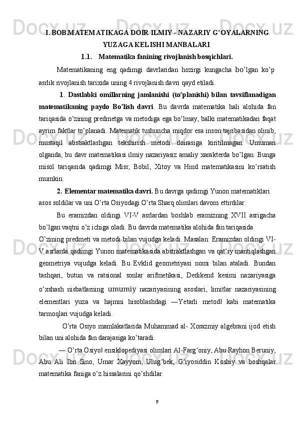 I. BOB.MATEMATIKAGA DOIR ILMIY - NAZARIY G’OYALARNING
YUZAGA KELISHI MANBALARI .
1.1. Matematika fanining rivojlanish bosqichlari.
Matematikaning  eng  qadimgi  davrlaridan  hozirgi  kungacha   bo ’l g an  ko’p
asrlik rivojlanish tarixida uning 4 rivojlanish davri qayd etiladi.
1 .   Dastlabki   omillarning   jamlanishi   (to’planishi)   bilan   tavsiflanadigan
matematikaning   paydo   Bo’lish   davri .   Bu   davrda   matematika   hali   alohida   fan
tariqasida o’zining predmetga va metodiga ega bo‘lmay, balki matematikadan faqat
ayrim faktlar to’planadi. Matematik tushuncha miqdor esa inson tajribasidan olinib,
mustaqil   abstraktlashgan   tekshirish   metodi   doirasiga   kiritilmagan.   Umuman
olganda, bu davr matematikasi ilmiy nazariyasiz amaliy xarakterda bo’lgan. Bunga
misol   tariqasida   qadimgi   Misr,   Bobil,   Xitoy   va   Hind   matematikasini   ko’rsatish
mumkin.
2. Elementar matematika davri.  Bu davrga qadimgi Yunon matematiklari 
asos soldilar va uni O’rta Osiyodagi O’rta Sharq olimlari davom ettirdilar.
Bu   eramizdan   oldingi   VI-V   asrlardan   boshlab   eramizning   XVII   asrigacha
bo’lgan vaqtni o’z ichiga oladi. Bu davrda matematika alohida fan tariqasida
O’zining predmeti va metodi bilan vujudga keladi. Masalan: Eramizdan oldingi VI-
V asrlarda qadimgi Yunon matematikasida abstraktlashgan va qat‘iy mantiqlashgan
geometriya   vujudga   keladi.   Bu   Evklid   geometriyasi   nomi   bilan   ataladi.   Bundan
tashqari,   butun   va   ratsional   sonlar   arifmetikasi,   Dedikend   kesimi   nazariyasiga
o’xshash   nisbatlarning   umumiy   nazariyasining   asoslari,   limitlar   nazariyasining
elementlari   yuza   va   hajmni   hisoblashdagi   ―Yetarli   metod   kabi   matematika‖
tarmoqlari vujudga keladi.
O’rta  Osiyo  mamlakatlarida  Muhammad  al-  Xorazmiy  algebrani  ijod etish
bilan uni alohida fan darajasiga ko’taradi.
― O’rta Osiyo  ensiklopediyasi olimlari Al-Farg oniy, Abu Rayhon Beruniy,	
‖ ʻ
Abu   Ali   Ibn   Sino,   Umar   Xayyom,   Ulug bek,   G iyosiddin   Koshiy   va   boshqalar	
ʻ ʻ
matematika faniga o’z hissalarini qo’shdilar.
9 