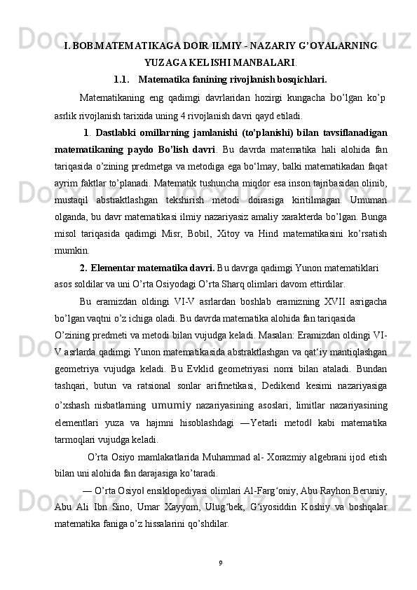 I. BOB.MATEMATIKAGA DOIR ILMIY - NAZARIY G’OYALARNING
YUZAGA KELISHI MANBALARI .
1.1. Matematika fanining rivojlanish bosqichlari.
Matematikaning  eng  qadimgi  davrlaridan  hozirgi  kungacha   bo ’l g an  ko’p
asrlik rivojlanish tarixida uning 4 rivojlanish davri qayd etiladi.
1 .   Dastlabki   omillarning   jamlanishi   (to’planishi)   bilan   tavsiflanadigan
matematikaning   paydo   Bo’lish   davri .   Bu   davrda   matematika   hali   alohida   fan
tariqasida o’zining predmetga va metodiga ega bo‘lmay, balki matematikadan faqat
ayrim faktlar to’planadi. Matematik tushuncha miqdor esa inson tajribasidan olinib,
mustaqil   abstraktlashgan   tekshirish   metodi   doirasiga   kiritilmagan.   Umuman
olganda, bu davr matematikasi ilmiy nazariyasiz amaliy xarakterda bo’lgan. Bunga
misol   tariqasida   qadimgi   Misr,   Bobil,   Xitoy   va   Hind   matematikasini   ko’rsatish
mumkin.
2. Elementar matematika davri.  Bu davrga qadimgi Yunon matematiklari 
asos soldilar va uni O’rta Osiyodagi O’rta Sharq olimlari davom ettirdilar.
Bu   eramizdan   oldingi   VI-V   asrlardan   boshlab   eramizning   XVII   asrigacha
bo’lgan vaqtni o’z ichiga oladi. Bu davrda matematika alohida fan tariqasida
O’zining predmeti va metodi bilan vujudga keladi. Masalan: Eramizdan oldingi VI-
V asrlarda qadimgi Yunon matematikasida abstraktlashgan va qat‘iy mantiqlashgan
geometriya   vujudga   keladi.   Bu   Evklid   geometriyasi   nomi   bilan   ataladi.   Bundan
tashqari,   butun   va   ratsional   sonlar   arifmetikasi,   Dedikend   kesimi   nazariyasiga
o’xshash   nisbatlarning   umumiy   nazariyasining   asoslari,   limitlar   nazariyasining
elementlari   yuza   va   hajmni   hisoblashdagi   ―Yetarli   metod   kabi   matematika‖
tarmoqlari vujudga keladi.
O’rta  Osiyo  mamlakatlarida  Muhammad  al-  Xorazmiy  algebrani  ijod etish
bilan uni alohida fan darajasiga ko’taradi.
― O’rta Osiyo  ensiklopediyasi olimlari Al-Farg oniy, Abu Rayhon Beruniy,	
‖ ʻ
Abu   Ali   Ibn   Sino,   Umar   Xayyom,   Ulug bek,   G iyosiddin   Koshiy   va   boshqalar	
ʻ ʻ
matematika faniga o’z hissalarini qo’shdilar.
9
