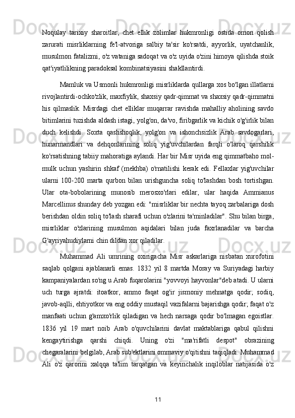 Noqulay   tarixiy   sharoitlar,   chet   ellik   zolimlar   hukmronligi   ostida   omon   qolish
zarurati   misrliklarning   fe'l-atvoriga   salbiy   ta'sir   ko'rsatdi,   ayyorlik,   uyatchanlik,
musulmon fatalizmi, o'z vataniga sadoqat va o'z uyida o'zini himoya qilishda stoik
qat'iyatlilikning paradoksal kombinatsiyasini shakllantirdi. 
Mamluk va Usmonli hukmronligi misrliklarda qullarga xos bo'lgan illatlarni
rivojlantirdi-ochko'zlik, maxfiylik, shaxsiy qadr-qimmat va shaxsiy qadr-qimmatni
his   qilmaslik.   Misrdagi   chet   elliklar   muqarrar   ravishda   mahalliy   aholining   savdo
bitimlarini tuzishda aldash istagi, yolg'on, da'vo, firibgarlik va kichik o'g'irlik bilan
duch   kelishdi.   Soxta   qashshoqlik,   yolg'on   va   ishonchsizlik   Arab   savdogarlari,
hunarmandlari   va   dehqonlarining   soliq   yig'uvchilardan   farqli   o'laroq   qarshilik
ko'rsatishning tabiiy mahoratiga aylandi. Har bir Misr uyida eng qimmatbaho mol-
mulk   uchun   yashirin   shkaf   (mekhba)   o'rnatilishi   kerak   edi.   Fellaxlar   yig'uvchilar
ularni   100-200   marta   qurbon   bilan   urishguncha   soliq   to'lashdan   bosh   tortishgan.
Ular   ota-bobolarining   munosib   merosxo'rlari   edilar,   ular   haqida   Ammianus
Marcellinus shunday deb yozgan edi: "misrliklar bir nechta tayoq zarbalariga dosh
berishdan oldin soliq to'lash sharafi uchun o'zlarini ta'minladilar". Shu bilan birga,
misrliklar   o'zlarining   musulmon   aqidalari   bilan   juda   faxrlanadilar   va   barcha
G'ayriyahudiylarni chin dildan xor qiladilar.
Muhammad   Ali   umrining   oxirigacha   Misr   askarlariga   nisbatan   xurofotini
saqlab   qolgani   ajablanarli   emas.   1832   yil   8   martda   Moray   va   Suriyadagi   harbiy
kampaniyalardan so'ng u Arab fuqarolarini "yovvoyi hayvonlar"deb atadi. U ularni
uch   turga   ajratdi:   itoatkor,   ammo   faqat   og'ir   jismoniy   mehnatga   qodir;   sodiq,
javob-aqlli, ehtiyotkor va eng oddiy mustaqil vazifalarni bajarishga qodir; faqat o'z
manfaati   uchun   g'amxo'rlik   qiladigan   va   hech   narsaga   qodir   bo'lmagan   egoistlar.
1836   yil   19   mart   noib   Arab   o'quvchilarini   davlat   maktablariga   qabul   qilishni
kengaytirishga   qarshi   chiqdi.   Uning   o'zi   "ma'rifatli   despot"   obrazining
chegaralarini belgilab, Arab sub'ektlarini ommaviy o'qitishni taqiqladi. Muhammad
Ali   o'z   qarorini   xalqqa   ta'lim   tarqatgan   va   keyinchalik   inqiloblar   natijasida   o'z
11 