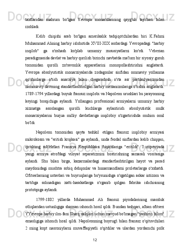 taxtlaridan   mahrum   bo'lgan   Yevropa   monarxlarining   qayg'uli   tajribasi   bilan
izohladi.
Kelib   chiqishi   arab   bo'lgan   amerikalik   tadqiqotchilardan   biri   K.Fahmi
Muhammad Alining harbiy islohotida XVIII-XIX asrlardagi  Yevropadagi  "harbiy
inqilob"   ga   o'xshash   ko'plab   umumiy   xususiyatlarni   ko'rdi.   Veberian
paradigmasida davlat va harbiy qurilish birinchi navbatda ma'lum bir siyosiy guruh
tomonidan   qurolli   zo'ravonlik   apparatlarini   monopollashtirishni   anglatardi.
Yevropa   absolyutistik   monarxiyalarida   zodagonlar   sinfidan   ommaviy   yollanma
qo'shinlarga   o'tish   anarxiya   bilan   chegaradosh   o'rta   asr   partikulyarizmidan
zamonaviy davrning standartlashtirilgan harbiy mexanizmlariga o'tishni anglatardi.
1789-1794 yillardagi buyuk fransuz inqilobi va Napoleon urushlari bu jarayonning
keyingi   bosqichiga   aylandi.   Yollangan   professional   armiyalarni   umumiy   harbiy
xizmatga   asoslangan   qurolli   kuchlarga   aylantirish   absolyutistik   mulk
monarxiyalarini   burjua   milliy   davlatlariga   inqilobiy   o'zgartirishda   muhim   omil
bo'ldi.
Napoleon   tomonidan   qayta   tashkil   etilgan   fransuz   inqilobiy   armiyasi
mikrokosm  va "eritish krujkasi" ga aylandi, unda feodal  sinflardan kelib chiqqan,
qirolning   sub'ektlari   Fransiya   Respublikasi   fuqarolariga   "eritildi".   I   imperiyada
yangi   armiya   atrofdagi   viloyat   separatizmini   bostirishning   samarali   vositasiga
aylandi.   Shu   bilan   birga,   kazarmalardagi   standartlashtirilgan   hayot   va   parad
maydonidagi   mushtra   sobiq   dehqonlar   va   hunarmandlarni   proletarlarga   o'xshatdi.
Ofitserlarning ustavlari va buyruqlariga bo'ysunishga  o'rgatilgan askar  intizom va
tartibga   solinadigan   xatti-harakatlarga   o'rganib   qolgan   fabrika   ishchisining
prototipiga aylandi.
1799-1802   yillarda   Muhammad   Ali   fransuz   piyodalarining   mamluk
otliqlaridan ustunligiga shaxsan ishonch hosil qildi. Bundan tashqari, alban ofitseri
YYevropa harbiy ilm-fani Sharq xalqlari uchun mavjud bo'lmagan "yashirin bilim"
emasligiga ishonch  hosil  qildi. Napoleonning buyrug'i  bilan fransuz  o'qituvchilari
2   ming   kopt   nasroniylarni   muvaffaqiyatli   o'qitdilar   va   ulardan   yordamchi   polk
12