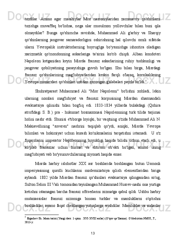 tuzdilar.   Ammo   agar   masihiylar   Misr   nasroniylaridan   zamonaviy   qo'shinlarni
tuzishga   muvaffaq   bo'lishsa,   nega   ular   musulmon   yollovchilar   bilan   buni   qila
olmaydilar?   Bunga   qo'shimcha   ravishda,   Muhammad   Ali   g'arbiy   va   Sharqiy
qo'shinlarning   jangovar   samaradorligini   oshirishning   hal   qiluvchi   omili   sifatida
ularni   Yevropalik   instruktorlarning   buyrug'iga   bo'ysunishga   ishontira   oladigan
xarizmatik   qo'mondonning   askarlariga   ta'sirini   ko'rib   chiqdi.   Alban   kondoteri
Napoleon   ketganidan   keyin   Misrda   fransuz   askarlarining   ruhiy   tushkunligi   va
jangovar   qobiliyatining   pasayishiga   guvoh   bo'lgan.   Shu   bilan   birga,   Misrdagi
fransuz   qo'shinlarining   mag'lubiyatlaridan   keskin   farqli   o'laroq,   korsikalikning
Yevropa monarxlari qo'shinlari ustidan qozongan g'alabalari paydo bo'ldi. 5
Shuhratparast   Muhammad   Ali   "Misr   Napoleoni"   bo'lishni   xohladi,   lekin
ularning   nomlari   mag'lubiyat   va   fransuz   korpusining   Misrdan   sharmandali
evakuatsiya   qilinishi   bilan   bog'liq   edi.   1833-1834   yillarda   bulakdagi   (Qohira
atrofidagi   S.   B.)   pra   -   hukumat   bosmaxonasi   Napoleonning   turk   tilida   tarjimai
holini nashr etdi. Shunisi e'tiborga loyiqki, bir vaqtning o'zida Muhammad Ali N.
Makiavellining   "suveren"   nashrini   taqiqlab   qo'ydi,   aniqki,   Misrda   Yevropa
bilimlari   va   hokimiyat   uchun   kurash   ko'nikmalarini   tarqatishni   istamadi.     U   o'z
fuqarolarini   imperator   Napoleonning   buyukligi   haqida   bilishi   uchun   etarli   edi,   u
ko'plab   fransuzar   uchun   hurmat   va   ehtirom   ob'ekti   bo'lgan,   ammo   uning
mag'lubiyati vab bo'ysunuvchilarning xiyonati haqida emas.
Misrda   harbiy   islohotlar   XIX   asr   boshlarida   boshlangan   butun   Usmonli
imperiyasining   qurolli   kuchlarini   modernizatsiya   qilish   elementlaridan   biriga
aylandi.   1802   yilda   Misrdan   fransuz   qo'shinlari   evakuatsiya   qilinganidan   so'ng,
Sulton Selim III Vali tomonidan tayinlangan Muhammad Husrev-nashi ona yurtiga
ketishni istamagan barcha fransuz ofitserlarini xizmatga qabul qildi. Ushbu harbiy
mutaxassislar   fransuz   nizomiga   binoan   turklar   va   mamluklarni   o'qitishni
boshladilar, ammo faqat cheklangan yutuqlarga erishdilar. Mamluklar va sudanlar
5
  Ergashev Sh. Jahon tarixi (Yangi davr. 1-qism . XVI-XVIII asrlar) (O’quv qo’llanma). O’zbekiston NMUI, T., 
2013-y. 
13 