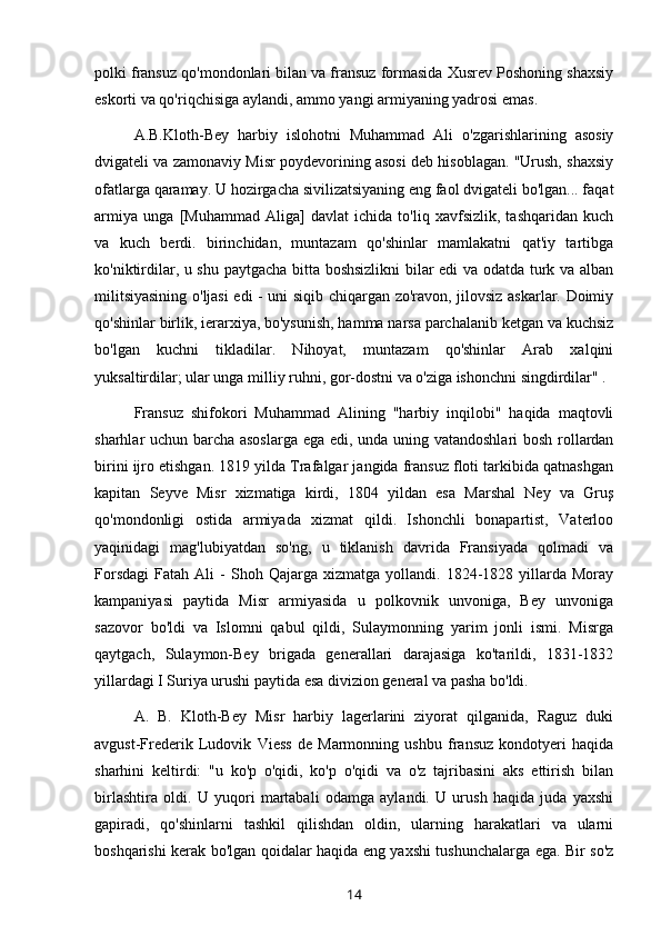 polki fransuz qo'mondonlari bilan va fransuz formasida Xusrev Poshoning shaxsiy
eskorti va qo'riqchisiga aylandi, ammo yangi armiyaning yadrosi emas.
A.B.Kloth-Bey   harbiy   islohotni   Muhammad   Ali   o'zgarishlarining   asosiy
dvigateli va zamonaviy Misr poydevorining asosi deb hisoblagan. "Urush, shaxsiy
ofatlarga qaramay. U hozirgacha sivilizatsiyaning eng faol dvigateli bo'lgan... faqat
armiya   unga   [Muhammad   Aliga]   davlat   ichida   to'liq   xavfsizlik,   tashqaridan   kuch
va   kuch   berdi.   birinchidan,   muntazam   qo'shinlar   mamlakatni   qat'iy   tartibga
ko'niktirdilar, u shu paytgacha bitta boshsizlikni  bilar edi va odatda turk va alban
militsiyasining o'ljasi edi - uni siqib chiqargan zo'ravon, jilovsiz askarlar. Doimiy
qo'shinlar birlik, ierarxiya, bo'ysunish, hamma narsa parchalanib ketgan va kuchsiz
bo'lgan   kuchni   tikladilar.   Nihoyat,   muntazam   qo'shinlar   Arab   xalqini
yuksaltirdilar; ular unga milliy ruhni, gor-dostni va o'ziga ishonchni singdirdilar" .
Fransuz   shifokori   Muhammad   Alining   "harbiy   inqilobi"   haqida   maqtovli
sharhlar uchun barcha asoslarga ega edi, unda uning vatandoshlari  bosh rollardan
birini ijro etishgan. 1819 yilda Trafalgar jangida fransuz floti tarkibida qatnashgan
kapitan   Seyve   Misr   xizmatiga   kirdi,   1804   yildan   esa   Marshal   Ney   va   Gruş
qo'mondonligi   ostida   armiyada   xizmat   qildi.   Ishonchli   bonapartist,   Vaterloo
yaqinidagi   mag'lubiyatdan   so'ng,   u   tiklanish   davrida   Fransiyada   qolmadi   va
Forsdagi   Fatah   Ali   -   Shoh   Qajarga  xizmatga   yollandi.  1824-1828   yillarda   Moray
kampaniyasi   paytida   Misr   armiyasida   u   polkovnik   unvoniga,   Bey   unvoniga
sazovor   bo'ldi   va   Islomni   qabul   qildi,   Sulaymonning   yarim   jonli   ismi.   Misrga
qaytgach,   Sulaymon-Bey   brigada   generallari   darajasiga   ko'tarildi,   1831-1832
yillardagi I Suriya urushi paytida esa divizion general va pasha bo'ldi.
A.   B.   Kloth-Bey   Misr   harbiy   lagerlarini   ziyorat   qilganida,   Raguz   duki
avgust-Frederik   Ludovik   Viess   de   Marmonning   ushbu   fransuz   kondotyeri   haqida
sharhini   keltirdi:   "u   ko'p   o'qidi,   ko'p   o'qidi   va   o'z   tajribasini   aks   ettirish   bilan
birlashtira   oldi.   U   yuqori   martabali   odamga   aylandi.   U   urush   haqida   juda   yaxshi
gapiradi,   qo'shinlarni   tashkil   qilishdan   oldin,   ularning   harakatlari   va   ularni
boshqarishi kerak bo'lgan qoidalar haqida eng yaxshi tushunchalarga ega. Bir so'z
14 