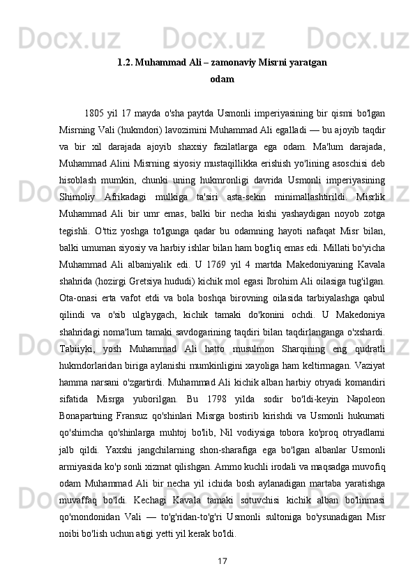      
1.2.  Muhammad Ali – zamonaviy Misrni yaratgan
odam
1805   yil   17   mayda   o'sha   paytda   Usmonli   imperiyasining   bir   qismi   bo'lgan
Misrning Vali (hukmdori) lavozimini Muhammad Ali egalladi — bu ajoyib taqdir
va   bir   xil   darajada   ajoyib   shaxsiy   fazilatlarga   ega   odam.   Ma'lum   darajada,
Muhammad   Alini   Misrning   siyosiy   mustaqillikka   erishish   yo'lining   asoschisi   deb
hisoblash   mumkin,   chunki   uning   hukmronligi   davrida   Usmonli   imperiyasining
Shimoliy   Afrikadagi   mulkiga   ta'siri   asta-sekin   minimallashtirildi.   Misrlik
Muhammad   Ali   bir   umr   emas,   balki   bir   necha   kishi   yashaydigan   noyob   zotga
tegishli.   O'ttiz   yoshga   to'lgunga   qadar   bu   odamning   hayoti   nafaqat   Misr   bilan,
balki umuman siyosiy va harbiy ishlar bilan ham bog'liq emas edi. Millati bo'yicha
Muhammad   Ali   albaniyalik   edi.   U   1769   yil   4   martda   Makedoniyaning   Kavala
shahrida (hozirgi Gretsiya hududi) kichik mol egasi Ibrohim Ali oilasiga tug'ilgan.
Ota-onasi   erta   vafot   etdi   va   bola   boshqa   birovning   oilasida   tarbiyalashga   qabul
qilindi   va   o'sib   ulg'aygach,   kichik   tamaki   do'konini   ochdi.   U   Makedoniya
shahridagi   noma'lum  tamaki   savdogarining  taqdiri   bilan  taqdirlanganga  o'xshardi.
Tabiiyki,   yosh   Muhammad   Ali   hatto   musulmon   Sharqining   eng   qudratli
hukmdorlaridan biriga aylanishi mumkinligini xayoliga ham keltirmagan. Vaziyat
hamma narsani o'zgartirdi. Muhammad Ali kichik alban harbiy otryadi komandiri
sifatida   Misrga   yuborilgan.   Bu   1798   yilda   sodir   bo'ldi-keyin   Napoleon
Bonapartning   Fransuz   qo'shinlari   Misrga   bostirib   kirishdi   va   Usmonli   hukumati
qo'shimcha   qo'shinlarga   muhtoj   bo'lib,   Nil   vodiysiga   tobora   ko'proq   otryadlarni
jalb   qildi.   Yaxshi   jangchilarning   shon-sharafiga   ega   bo'lgan   albanlar   Usmonli
armiyasida ko'p sonli xizmat qilishgan. Ammo kuchli irodali va maqsadga muvofiq
odam   Muhammad   Ali   bir   necha   yil   ichida   bosh   aylanadigan   martaba   yaratishga
muvaffaq   bo'ldi.   Kechagi   Kavala   tamaki   sotuvchisi   kichik   alban   bo'linmasi
qo'mondonidan   Vali   —   to'g'ridan-to'g'ri   Usmonli   sultoniga   bo'ysunadigan   Misr
noibi bo'lish uchun atigi yetti yil kerak bo'ldi.
17 