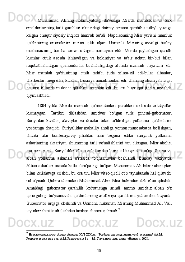 Muhammad   Alining   hokimiyatdagi   da'vosiga   Misrda   mamluklar   va   turk
amaldorlarining  turli  guruhlari   o'rtasidagi   doimiy  qarama-qarshilik  tufayli   yuzaga
kelgan chuqur  siyosiy  inqiroz hamroh bo'ldi. Napoleonning Misr  yurishi  mamluk
qo'shinining   an'analarini   meros   qilib   olgan   Usmonli   Misrning   avvalgi   harbiy
mashinasining   barcha   samarasizligini   namoyish   etdi.   Misrda   joylashgan   qurolli
kuchlar   etnik   asosda   ishlaydigan   va   hokimiyat   va   ta'sir   uchun   bir-biri   bilan
raqobatlashadigan   qo'mondonlar   boshchiligidagi   alohida   mamluk   otryadlari   edi.
Misr   mamluk   qo'shinining   etnik   tarkibi   juda   xilma-xil   edi-bular   albanlar,
cherkeslar, megrellar, kurdlar, Bosniya musulmonlari edi. Ularning aksariyati faqat
o'z   ona   tillarida   muloqot   qilishlari   mumkin   edi,   bu   esa   buyruqni   jiddiy   ravishda
qiyinlashtirdi.
1804   yilda   Misrda   mamluk   qo'mondonlari   guruhlari   o'rtasida   ziddiyatlar
kuchaygan.   Tartibni   tiklashdan   umidvor   bo'lgan   turk   general-gubernatori
Suriyadan   kurdlar,   alaviylar   va   druzlar   bilan   to'ldirilgan   yollanma   qo'shinlarni
yordamga chaqirdi. Suriyaliklar mahalliy aholiga yomon munosabatda bo'lishgan,
chunki   ular   konfessiyaviy   jihatdan   ham   begona   edilar   suriyalik   yollanma
askarlarning   aksariyati   shiizmning   turli   yo'nalishlarini   tan   olishgan,   Misr   aholisi
esa sunniy edi. Suriyaliklar alban zobitlaridan birini o'ldirgandan so'ng, Suriya va
alban   yollanma   askarlari   o'rtasida   to'qnashuvlar   boshlandi.   Bunday   vaziyatda
Alban askarlari orasida katta obro'ga ega bo'lgan Muhammad Ali Misr ruhoniylari
bilan kelishuvga erishdi, bu esa uni Misr  vitse-qiroli etib tayinlashda hal qiluvchi
rol o'ynadi. Qohira ulamolari Muhammad Alini Misr hukmdori deb e'lon qilishdi.
Amaldagi   gubernator   qarshilik   ko'rsatishga   urindi,   ammo   umidsiz   alban   o'z
qarorgohiga bo'ysunuvchi qo'shinlarning artilleriya qurollarini yuborishni buyurdi.
Gubernator orqaga chekindi va Usmonli hukumati Misrning Muhammad Ali Vali
tayinlanishini tasdiqlashdan boshqa chorasi qolmadi. 7
7
  Новая история стран Азии и Африки. XVI-XIX вв. : Учебник   для студ. высш. учеб. заведений /(А.М. 
Родригес и др.); под ред.   А.М. Родригеса: в 3 ч. - М.: Гуманитар, изд. центр «Владос»,   2008 .
18 