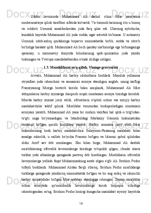 Ushbu   lavozimda   Muhammad   Ali   darhol   o'zini   Misr   jamiyatini
modernizatsiya qilish tarafdori sifatida ko'rsatdi. Va turmush tarzining o'zi u buzuq
va   ochko'z   Usmonli   amaldorlaridan   juda   farq   qilar   edi.   Ularning   aytishicha,
kundalik hayotda Muhammad Ali juda sodda, agar astsetik bo'lmasa. U an'anaviy
Usmonli   odob-axloq   qoidalariga   beparvo   munosabatda   bo'lib,   sodda   va   obro'li
bo'lishga harakat qildi. Muhammad Ali hech qanday ma'lumotga ega bo'lmaganiga
qaramay,   u   zamonaviy   dunyoda   bilimlarning   qadr-qimmatini   juda   yaxshi
tushungan va Yevropa mamlakatlaridan o'rnak olishga intilgan.
1.3. Mamluklarni yo'q qilish. Vintage gravyurasi
Avvalo,   Muhammad   Ali   harbiy   islohotlarni   boshladi.   Mamluk   yollanma
otryadlari   juda   ishonchsiz   va   samarasiz   armiya   ekanligini   anglab,   uning   zaifligi
Fransiyaning   Misrga   bostirib   kirishi   bilan   aniqlandi,   Muhammad   Ali   Misr
dehqonlarini harbiy xizmatga chaqirish orqali muntazam armiya tuzishga kirishdi.
Misrda   harbiy   xizmat   joriy   etildi,   ofitserlarni   o'qitish   uchun   esa   xorijiy   harbiy
maslahatchilar   taklif   qilindi.   Misrliklar   tomonidan   boshqariladigan   muntazam
armiyani   yaratib,   Muhammad   Ali   yana   bir   muhim   vazifani   hal   qildi-u   to'g'ridan-
to'g'ri   unga   bo'ysunadigan   va   Istanbuldagi   Markaziy   Usmonli   hukumatidan
mustaqil   bo'lgan   qurolli   kuchlarni   yaratdi.   Harbiy   xizmatni   joriy   etish   Misr
hukmdorining   bosh   harbiy   maslahatchisi   Sulaymon-Paxaning   maslahati   bilan
amalga   oshirildi,   u   millati   bo'yicha   Fransuz   bo'lgan   va   Islomni   qabul   qilishdan
oldin   Jozef   sav   deb   nomlangan.   Shu   bilan   birga,   Muhammad   Ali   dastlab
misrliklarning   ofitserlik   lavozimlariga   kirishiga   to'sqinlik   qilgan,   chunki   ularni
turklar   yoki   albanlarga   qaraganda   pastroq   deb   hisoblagan.   Misrliklarni   ofitserlik
lavozimlariga   yollash  faqat   Muhammadning   asrab  olgan  o'g'li  Ali  Ibrohim  Posho
tufayli   boshlandi.   Muhammad   Alidan   farqli   o'laroq,   Ibrohim   Posho   misrliklarga
turklarga qaraganda yaxshiroq munosabatda bo'lgan va bu eng sodiq va ishonchli
harbiy   xizmatchilar   bo'lgan   Misr   arablari   ekanligiga   ishongan.   Otasini   misrliklar
uchun   armiyada   qo'mondonlik   lavozimlariga   kirish   huquqini   ochishga
ishontirgandan so'ng, Ibrohim Posho hozirgi kungacha mamlakat siyosiy hayotida
19 