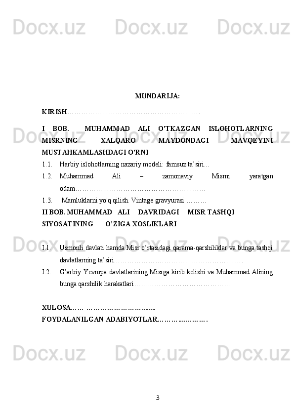 MUNDARIJA:
KIRISH ………………………………………………….
I   BOB.     MUHAMMAD   ALI   O’TKAZGAN   ISLOHOTLARNING
MISRNING   XALQARO   MAYDONDAGI   MAVQEYINI
MUSTAHKAMLASHDAGI O’RNI
1.1. Harbiy islohotlarning nazariy modeli: farnsuz ta’siri...
1.2. Muhammad   Ali   –   zamonaviy   Misrni   yaratgan
odam … ………………………………………………
1.3.   Mamluklarni yo'q qilish. Vintage gravyurasi  ………
II BOB. MUHAMMAD   ALI     DAVRIDAGI     MISR TASHQI   
SIYOSATINING       O’ZIGA XOSLIKLARI
I.1. Usmonli davlati hamda Misr o’rtasidagi qarama-qarshiliklar va bunga tashqi
davlatlarning ta’siri………………….……………………….…….
I.2. G’arbiy Yevropa davlatlarining Misrga kirib kelishi va Muhammad Alining
bunga qarshilik harakatlari……………………………………
XULOSA…… ……………………........
FOYDALANILGAN ADABIYOTLAR………....……….
3 