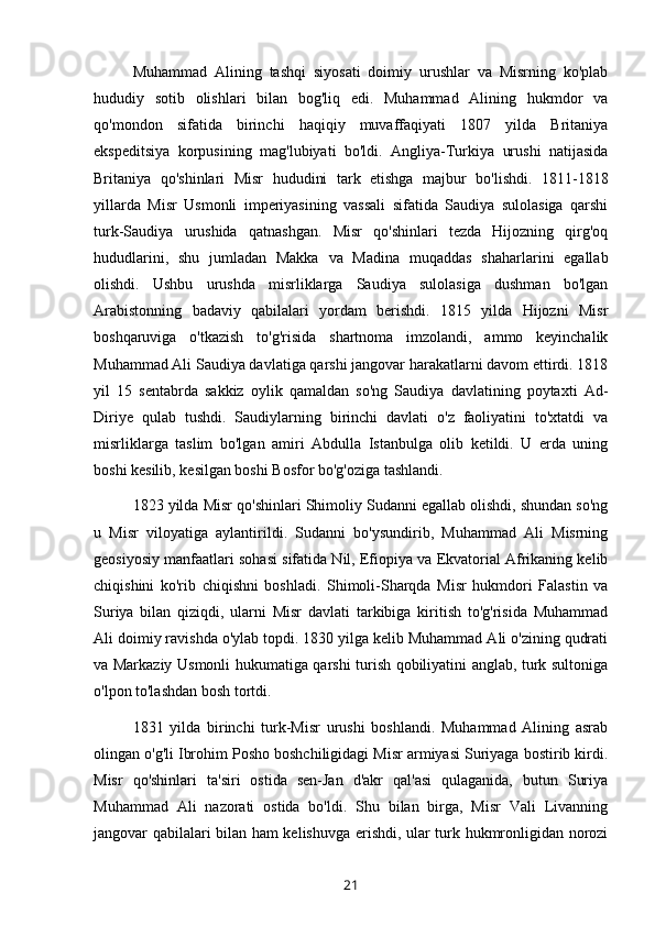 Muhammad   Alining   tashqi   siyosati   doimiy   urushlar   va   Misrning   ko'plab
hududiy   sotib   olishlari   bilan   bog'liq   edi.   Muhammad   Alining   hukmdor   va
qo'mondon   sifatida   birinchi   haqiqiy   muvaffaqiyati   1807   yilda   Britaniya
ekspeditsiya   korpusining   mag'lubiyati   bo'ldi.   Angliya-Turkiya   urushi   natijasida
Britaniya   qo'shinlari   Misr   hududini   tark   etishga   majbur   bo'lishdi.   1811-1818
yillarda   Misr   Usmonli   imperiyasining   vassali   sifatida   Saudiya   sulolasiga   qarshi
turk-Saudiya   urushida   qatnashgan.   Misr   qo'shinlari   tezda   Hijozning   qirg'oq
hududlarini,   shu   jumladan   Makka   va   Madina   muqaddas   shaharlarini   egallab
olishdi.   Ushbu   urushda   misrliklarga   Saudiya   sulolasiga   dushman   bo'lgan
Arabistonning   badaviy   qabilalari   yordam   berishdi.   1815   yilda   Hijozni   Misr
boshqaruviga   o'tkazish   to'g'risida   shartnoma   imzolandi,   ammo   keyinchalik
Muhammad Ali Saudiya davlatiga qarshi jangovar harakatlarni davom ettirdi. 1818
yil   15   sentabrda   sakkiz   oylik   qamaldan   so'ng   Saudiya   davlatining   poytaxti   Ad-
Diriye   qulab   tushdi.   Saudiylarning   birinchi   davlati   o'z   faoliyatini   to'xtatdi   va
misrliklarga   taslim   bo'lgan   amiri   Abdulla   Istanbulga   olib   ketildi.   U   erda   uning
boshi kesilib, kesilgan boshi Bosfor bo'g'oziga tashlandi.
1823 yilda Misr qo'shinlari Shimoliy Sudanni egallab olishdi, shundan so'ng
u   Misr   viloyatiga   aylantirildi.   Sudanni   bo'ysundirib,   Muhammad   Ali   Misrning
geosiyosiy manfaatlari sohasi sifatida Nil, Efiopiya va Ekvatorial Afrikaning kelib
chiqishini   ko'rib   chiqishni   boshladi.   Shimoli-Sharqda   Misr   hukmdori   Falastin   va
Suriya   bilan   qiziqdi,   ularni   Misr   davlati   tarkibiga   kiritish   to'g'risida   Muhammad
Ali doimiy ravishda o'ylab topdi. 1830 yilga kelib Muhammad Ali o'zining qudrati
va Markaziy Usmonli hukumatiga qarshi turish qobiliyatini anglab, turk sultoniga
o'lpon to'lashdan bosh tortdi.
1831   yilda   birinchi   turk-Misr   urushi   boshlandi.   Muhammad   Alining   asrab
olingan o'g'li Ibrohim Posho boshchiligidagi Misr armiyasi Suriyaga bostirib kirdi.
Misr   qo'shinlari   ta'siri   ostida   sen-Jan   d'akr   qal'asi   qulaganida,   butun   Suriya
Muhammad   Ali   nazorati   ostida   bo'ldi.   Shu   bilan   birga,   Misr   Vali   Livanning
jangovar qabilalari bilan ham kelishuvga erishdi, ular turk hukmronligidan norozi
21 