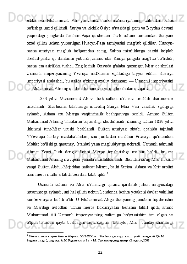 edilar   va   Muhammad   Ali   yordamida   turk   ma'muriyatining   zulmidan   xalos
bo'lishga umid qilishdi. Suriya va kichik Osiyo o'rtasidagi g'om va Beydan dovoni
yaqinidagi   janglarda   Ibrohim-Paşa   qo'shinlari   Turk   sultoni   tomonidan   Suriyani
ozod   qilish   uchun   yuborilgan   Huseyn-Paşa   armiyasini   mag'lub   qildilar.   Huseyn-
pasha   armiyasi   mag'lub   bo'lganidan   so'ng,   Sulton   misrliklarga   qarshi   ko'plab
Reshid-pasha   qo'shinlarini   yubordi,   ammo   ular   Konya   jangida   mag'lub   bo'lishdi,
pasha  esa asirlikka  tushdi. Eng kichik Osiyoda  g'alaba  qozongan Misr  qo'shinlari
Usmonli   imperiyasining   Yevropa   mulklarini   egallashga   tayyor   edilar.   Rossiya
imperiyasi  aralashdi, bu aslida o'zining azaliy dushmani  — Usmonli  imperiyasini
— Muhammad Alining qo'shini tomonidan yo'q qilinishidan qutqardi.
1833   yilda   Muhammad   Ali   va   turk   sultoni   o'rtasida   tinchlik   shartnomasi
imzolandi.   Shartnoma   talablariga   muvofiq   Suriya   Misr   Vali   vasallik   egaligiga
aylandi,   Adana   esa   Misrga   vaqtinchalik   boshqaruvga   berildi.   Ammo   Sulton
Muhammad Alining talablarini bajarishga shoshilmadi, shuning uchun 1839 yilda
ikkinchi   turk-Misr   urushi   boshlandi.   Sulton   armiyasi   shtabi   qoshida   tajribali
YYevropa   harbiy   maslahatchilari,   shu   jumladan   mashhur   Prussiya   qo'mondoni
Moltke bo'lishiga qaramay, Istanbul yana mag'lubiyatga uchradi. Usmonli admirali
Ahmet   Fenzi   Turk   dengiz   flotini   Misrga   topshirishga   majbur   bo'ldi,   bu   esa
Muhammad Alining mavqeini yanada mustahkamladi. Shundan so'ng Misr hokimi
yangi Sulton Abdul-Mejiddan nafaqat Misrni, balki Suriya, Adana va Krit orolini
ham meros mulki sifatida berishni talab qildi. 8
Usmonli   sultoni   va   Misr   o'rtasidagi   qarama-qarshilik   jahon   miqyosidagi
muammoga aylandi, uni hal qilish uchun Londonda beshta yetakchi davlat vakillari
konferensiyasi   bo'lib   o'tdi.   U   Muhammad   Aliga   Suriyaning   janubini   topshirishni
va   Misrdagi   avlodlari   uchun   meros   hokimiyatini   berishni   taklif   qildi,   ammo
Muhammad   Ali   Usmonli   imperiyasining   sultoniga   bo'ysunishini   tan   olgan   va
o'lpon   to'lashni   qayta   boshlagan   taqdirdagina.   Tabiiyki,   Misr     bunday   shartlarga
8
  Новая история стран Азии и Африки. XVI-XIX вв. : Учебник   для студ. высш. учеб. заведений /(А.М. 
Родригес и др.); под ред.   А.М. Родригеса: в 3 ч. - М.: Гуманитар, изд. центр «Владос»,   2008 .
22 