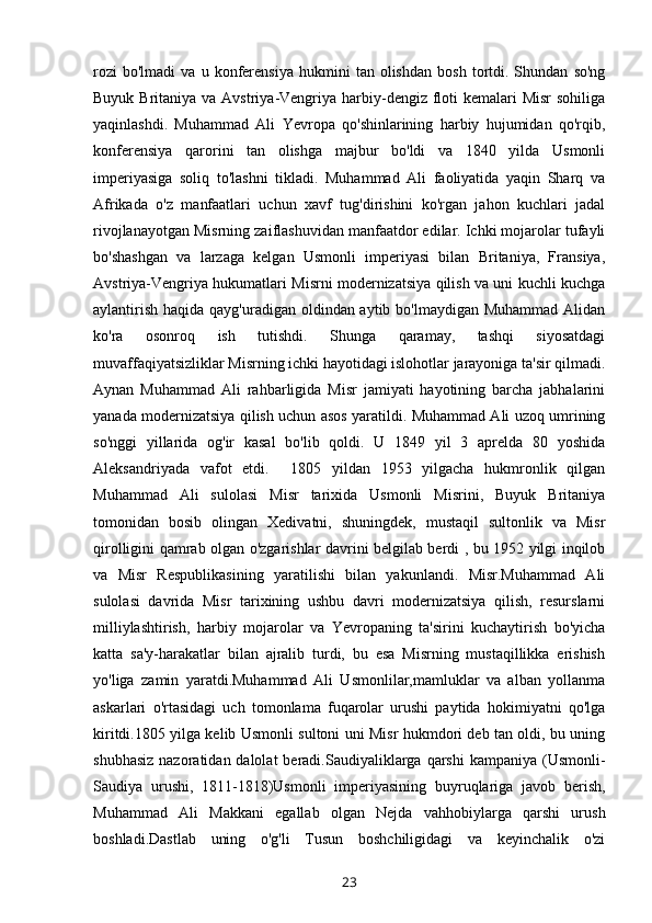 rozi   bo'lmadi   va  u   konferensiya   hukmini   tan  olishdan   bosh   tortdi.  Shundan   so'ng
Buyuk Britaniya va Avstriya-Vengriya harbiy-dengiz  floti  kemalari  Misr  sohiliga
yaqinlashdi.   Muhammad   Ali   Yevropa   qo'shinlarining   harbiy   hujumidan   qo'rqib,
konferensiya   qarorini   tan   olishga   majbur   bo'ldi   va   1840   yilda   Usmonli
imperiyasiga   soliq   to'lashni   tikladi.   Muhammad   Ali   faoliyatida   yaqin   Sharq   va
Afrikada   o'z   manfaatlari   uchun   xavf   tug'dirishini   ko'rgan   jahon   kuchlari   jadal
rivojlanayotgan Misrning zaiflashuvidan manfaatdor edilar. Ichki mojarolar tufayli
bo'shashgan   va   larzaga   kelgan   Usmonli   imperiyasi   bilan   Britaniya,   Fransiya,
Avstriya-Vengriya hukumatlari Misrni modernizatsiya qilish va uni kuchli kuchga
aylantirish haqida qayg'uradigan oldindan aytib bo'lmaydigan Muhammad Alidan
ko'ra   osonroq   ish   tutishdi.   Shunga   qaramay,   tashqi   siyosatdagi
muvaffaqiyatsizliklar Misrning ichki hayotidagi islohotlar jarayoniga ta'sir qilmadi.
Aynan   Muhammad   Ali   rahbarligida   Misr   jamiyati   hayotining   barcha   jabhalarini
yanada modernizatsiya qilish uchun asos yaratildi. Muhammad Ali uzoq umrining
so'nggi   yillarida   og'ir   kasal   bo'lib   qoldi.   U   1849   yil   3   aprelda   80   yoshida
Aleksandriyada   vafot   etdi.     1805   yildan   1953   yilgacha   hukmronlik   qilgan
Muhammad   Ali   sulolasi   Misr   tarixida   Usmonli   Misrini,   Buyuk   Britaniya
tomonidan   bosib   olingan   Xedivatni,   shuningdek,   mustaqil   sultonlik   va   Misr
qirolligini qamrab olgan o'zgarishlar davrini belgilab berdi , bu 1952 yilgi inqilob
va   Misr   Respublikasining   yaratilishi   bilan   yakunlandi.   Misr.Muhammad   Ali
sulolasi   davrida   Misr   tarixining   ushbu   davri   modernizatsiya   qilish,   resurslarni
milliylashtirish,   harbiy   mojarolar   va   Yevropaning   ta'sirini   kuchaytirish   bo'yicha
katta   sa'y-harakatlar   bilan   ajralib   turdi,   bu   esa   Misrning   mustaqillikka   erishish
yo'liga   zamin   yaratdi.Muhammad   Ali   Usmonlilar,mamluklar   va   alban   yollanma
askarlari   o'rtasidagi   uch   tomonlama   fuqarolar   urushi   paytida   hokimiyatni   qo'lga
kiritdi.1805 yilga kelib Usmonli sultoni uni Misr hukmdori deb tan oldi, bu uning
shubhasiz  nazoratidan dalolat  beradi.Saudiyaliklarga qarshi  kampaniya (Usmonli-
Saudiya   urushi,   1811-1818)Usmonli   imperiyasining   buyruqlariga   javob   berish,
Muhammad   Ali   Makkani   egallab   olgan   Nejda   vahhobiylarga   qarshi   urush
boshladi.Dastlab   uning   o'g'li   Tusun   boshchiligidagi   va   keyinchalik   o'zi
23 