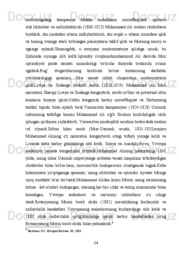 boshchiligidagi   kampaniya   Makka   hududlarini   muvaffaqiyatli   qaytarib
oldi.Islohotlar va milliylashtirish (1808-1823) Muhammad Ali muhim islohotlarni
boshladi, shu jumladan erlarni milliylashtirish, shu orqali u erlarni musodara qildi
va buning evaziga etarli bo'lmagan pensiyalarni taklif qildi va Misrning asosiy er
egasiga   aylandi.Shuningdek,   u   armiyani   modernizatsiya   qilishga   urindi,   bu
Qohirada   isyonga   olib   keldi.Iqtisodiy   rivojlanishmuhammed   Ali   davrida   Misr
iqtisodiyoti   paxta   sanoati   unumdorligi   bo'yicha   dunyoda   beshinchi   o'rinni
egalladi.Bug’   dvigatellarining   kiritilishi   ko'mir   konlarining   dastlabki
yetishmasligiga   qaramay,   Misr   sanoat   ishlab   chiqarishini   modernizatsiya
qildi.Liviya   va   Sudanga   bostirib   kirish   (1820-1824)   Muhammad   Ali   Misr
nazoratini Sharqiy Liviya va Sudanga kengaytirdi, savdo yo'llari va potentsial oltin
konlarini   himoya   qilish.Ushbu   kengayish   harbiy   muvaffaqiyat   va   Xartumning
tashkil   topishi   bilan   ajralib   turdi.Yunoniston   kampaniyasi   (1824-1828)   Usmonli
sultonining   taklifiga   binoan   Muhammad   Ali   o'g'li   Ibrohim   boshchiligida   isloh
qilingan qo'shinini joylashtirib, Yunoniston mustaqillik urushini bostirishda muhim
rol   o'ynadi.Sulton   bilan   urush   (Misr-Usmonli   urushi,   1831-1833)mojaro
Muhammad   Alining   o'z   nazoratini   kengaytirish   istagi   tufayli   yuzaga   keldi   va
Livanda   katta   harbiy   g'alabalarga   olib   keldi,   Suriya   va   Anadolu.Biroq,   Yevropa
aralashuvi   yanada   kengayishni   to'xtatdi.Muhammad   Alining   hukmronligi   1841
yilda, uning oilasi Usmonli imperiyasiga nisbatan vassal  maqomini ta'kidlaydigan
cheklovlar   bilan   bo'lsa   ham,   merosxo'rlik   boshqaruvini   o'rnatganida   tugadi.Katta
hokimiyatni   yo'qotganiga   qaramay,   uning   islohotlari   va   iqtisodiy   siyosati   Misrga
uzoq muddatli  ta'sir  ko'rsatdi.Muhammad  Alidan keyin Misrni  uning sulolasining
ketma - ket a'zolari boshqargan, ularning har biri ichki va tashqi muammolar bilan
kurashgan,   Yevropa   aralashuvi   va   ma'muriy   islohotlarni   o'z   ichiga
oladi.Britaniyaning   Misrni   bosib   olishi   (1882)   norozilikning   kuchayishi   va
millatchilik   harakatlari   Yevropaning   aralashuvining   kuchayishiga   olib   keldi   va
1882   yilda   millatchilik   qo'zg'olonlariga   qarshi   harbiy   harakatlardan   so'ng
Britaniyaning Misrni bosib olishi bilan yakunlandi. 9
9
  Васильев Л.С. История Востока. М., 2003
24
