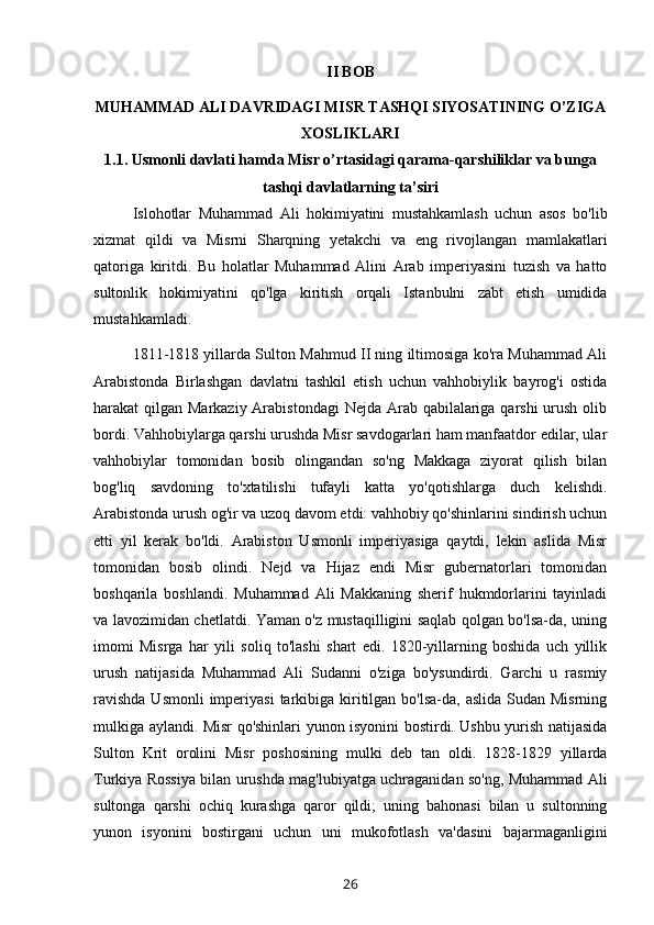 II BOB
MUHAMMAD ALI DAVRIDAGI MISR TASHQI SIYOSATINING O’ZIGA
XOSLIKLARI
1.1. Usmonli davlati hamda Misr o’rtasidagi qarama-qarshiliklar va bunga
tashqi davlatlarning ta’siri
Islohotlar   Muhammad   Ali   hokimiyatini   mustahkamlash   uchun   asos   bo'lib
xizmat   qildi   va   Misrni   Sharqning   yetakchi   va   eng   rivojlangan   mamlakatlari
qatoriga   kiritdi.   Bu   holatlar   Muhammad   Alini   Arab   imperiyasini   tuzish   va   hatto
sultonlik   hokimiyatini   qo'lga   kiritish   orqali   Istanbulni   zabt   etish   umidida
mustahkamladi.
1811-1818 yillarda Sulton Mahmud II ning iltimosiga ko'ra Muhammad Ali
Arabistonda   Birlashgan   davlatni   tashkil   etish   uchun   vahhobiylik   bayrog'i   ostida
harakat qilgan Markaziy Arabistondagi  Nejda Arab qabilalariga qarshi  urush olib
bordi. Vahhobiylarga qarshi urushda Misr savdogarlari ham manfaatdor edilar, ular
vahhobiylar   tomonidan   bosib   olingandan   so'ng   Makkaga   ziyorat   qilish   bilan
bog'liq   savdoning   to'xtatilishi   tufayli   katta   yo'qotishlarga   duch   kelishdi.
Arabistonda urush og'ir va uzoq davom etdi: vahhobiy qo'shinlarini sindirish uchun
etti   yil   kerak   bo'ldi.   Arabiston   Usmonli   imperiyasiga   qaytdi,   lekin   aslida   Misr
tomonidan   bosib   olindi.   Nejd   va   Hijaz   endi   Misr   gubernatorlari   tomonidan
boshqarila   boshlandi.   Muhammad   Ali   Makkaning   sherif   hukmdorlarini   tayinladi
va lavozimidan chetlatdi. Yaman o'z mustaqilligini saqlab qolgan bo'lsa-da, uning
imomi   Misrga   har   yili   soliq   to'lashi   shart   edi.   1820-yillarning   boshida   uch   yillik
urush   natijasida   Muhammad   Ali   Sudanni   o'ziga   bo'ysundirdi.   Garchi   u   rasmiy
ravishda  Usmonli  imperiyasi  tarkibiga kiritilgan  bo'lsa-da, aslida  Sudan Misrning
mulkiga aylandi. Misr qo'shinlari yunon isyonini bostirdi. Ushbu yurish natijasida
Sulton   Krit   orolini   Misr   poshosining   mulki   deb   tan   oldi.   1828-1829   yillarda
Turkiya Rossiya bilan urushda mag'lubiyatga uchraganidan so'ng, Muhammad Ali
sultonga   qarshi   ochiq   kurashga   qaror   qildi;   uning   bahonasi   bilan   u   sultonning
yunon   isyonini   bostirgani   uchun   uni   mukofotlash   va'dasini   bajarmaganligini
26 