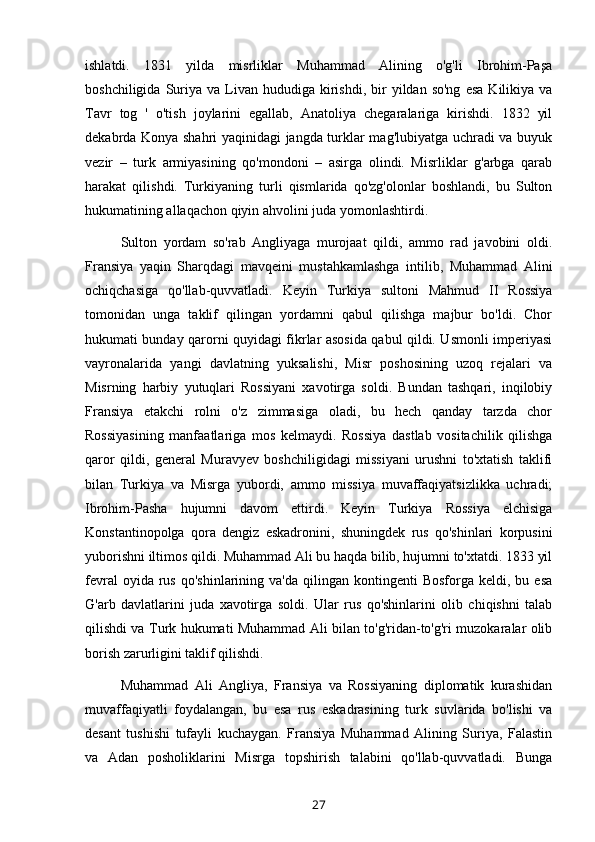 ishlatdi.   1831   yilda   misrliklar   Muhammad   Alining   o'g'li   Ibrohim-Paşa
boshchiligida  Suriya  va  Livan   hududiga   kirishdi,  bir   yildan  so'ng   esa   Kilikiya  va
Tavr   tog   '   o'tish   joylarini   egallab,   Anatoliya   chegaralariga   kirishdi.   1832   yil
dekabrda Konya shahri yaqinidagi jangda turklar mag'lubiyatga uchradi va buyuk
vezir   –   turk   armiyasining   qo'mondoni   –   asirga   olindi.   Misrliklar   g'arbga   qarab
harakat   qilishdi.   Turkiyaning   turli   qismlarida   qo'zg'olonlar   boshlandi,   bu   Sulton
hukumatining allaqachon qiyin ahvolini juda yomonlashtirdi.
Sulton   yordam   so'rab   Angliyaga   murojaat   qildi,   ammo   rad   javobini   oldi.
Fransiya   yaqin   Sharqdagi   mavqeini   mustahkamlashga   intilib,   Muhammad   Alini
ochiqchasiga   qo'llab-quvvatladi.   Keyin   Turkiya   sultoni   Mahmud   II   Rossiya
tomonidan   unga   taklif   qilingan   yordamni   qabul   qilishga   majbur   bo'ldi.   Chor
hukumati bunday qarorni quyidagi fikrlar asosida qabul qildi. Usmonli imperiyasi
vayronalarida   yangi   davlatning   yuksalishi,   Misr   poshosining   uzoq   rejalari   va
Misrning   harbiy   yutuqlari   Rossiyani   xavotirga   soldi.   Bundan   tashqari,   inqilobiy
Fransiya   etakchi   rolni   o'z   zimmasiga   oladi,   bu   hech   qanday   tarzda   chor
Rossiyasining   manfaatlariga   mos   kelmaydi.   Rossiya   dastlab   vositachilik   qilishga
qaror   qildi,   general   Muravyev   boshchiligidagi   missiyani   urushni   to'xtatish   taklifi
bilan   Turkiya   va   Misrga   yubordi,   ammo   missiya   muvaffaqiyatsizlikka   uchradi;
Ibrohim-Pasha   hujumni   davom   ettirdi.   Keyin   Turkiya   Rossiya   elchisiga
Konstantinopolga   qora   dengiz   eskadronini,   shuningdek   rus   qo'shinlari   korpusini
yuborishni iltimos qildi. Muhammad Ali bu haqda bilib, hujumni to'xtatdi. 1833 yil
fevral  oyida  rus  qo'shinlarining   va'da  qilingan  kontingenti   Bosforga  keldi,  bu  esa
G'arb   davlatlarini   juda   xavotirga   soldi.   Ular   rus   qo'shinlarini   olib   chiqishni   talab
qilishdi va Turk hukumati Muhammad Ali bilan to'g'ridan-to'g'ri muzokaralar olib
borish zarurligini taklif qilishdi.
Muhammad   Ali   Angliya,   Fransiya   va   Rossiyaning   diplomatik   kurashidan
muvaffaqiyatli   foydalangan,   bu   esa   rus   eskadrasining   turk   suvlarida   bo'lishi   va
desant   tushishi   tufayli   kuchaygan.   Fransiya   Muhammad   Alining   Suriya,   Falastin
va   Adan   posholiklarini   Misrga   topshirish   talabini   qo'llab-quvvatladi.   Bunga
27 