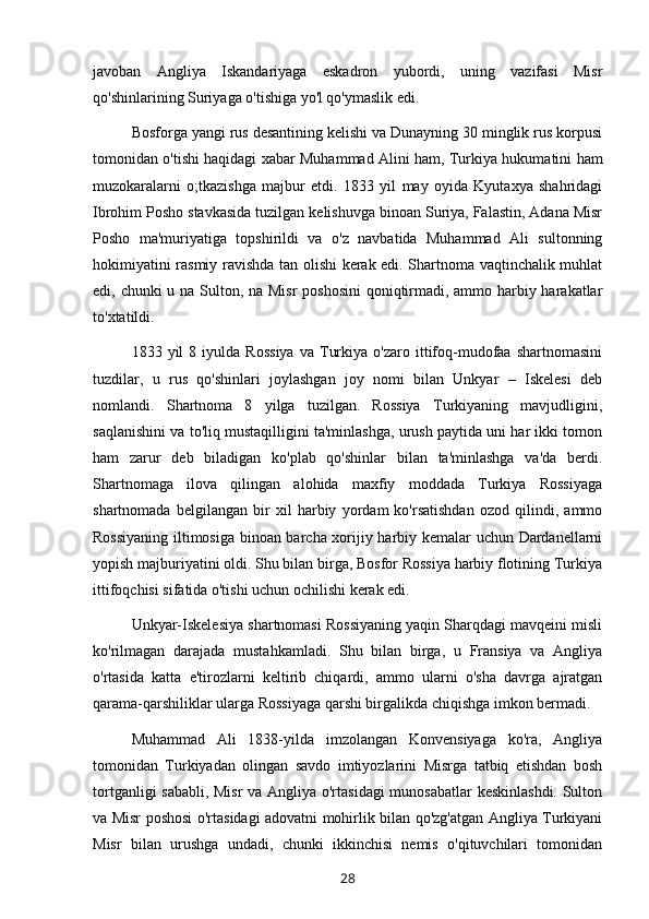 javoban   Angliya   Iskandariyaga   eskadron   yubordi,   uning   vazifasi   Misr
qo'shinlarining Suriyaga o'tishiga yo'l qo'ymaslik edi.
Bosforga yangi rus desantining kelishi va Dunayning 30 minglik rus korpusi
tomonidan o'tishi haqidagi xabar Muhammad Alini ham, Turkiya hukumatini ham
muzokaralarni   o;tkazishga   majbur   etdi.   1833   yil   may   oyida   Kyutaxya   shahridagi
Ibrohim Posho stavkasida tuzilgan kelishuvga binoan Suriya, Falastin, Adana Misr
Posho   ma'muriyatiga   topshirildi   va   o'z   navbatida   Muhammad   Ali   sultonning
hokimiyatini rasmiy ravishda tan olishi kerak edi. Shartnoma vaqtinchalik muhlat
edi, chunki u na Sulton, na Misr  poshosini  qoniqtirmadi, ammo harbiy harakatlar
to'xtatildi.
1833  yil   8  iyulda   Rossiya   va  Turkiya   o'zaro   ittifoq-mudofaa   shartnomasini
tuzdilar,   u   rus   qo'shinlari   joylashgan   joy   nomi   bilan   Unkyar   –   Iskelesi   deb
nomlandi.   Shartnoma   8   yilga   tuzilgan.   Rossiya   Turkiyaning   mavjudligini,
saqlanishini va to'liq mustaqilligini ta'minlashga, urush paytida uni har ikki tomon
ham   zarur   deb   biladigan   ko'plab   qo'shinlar   bilan   ta'minlashga   va'da   berdi.
Shartnomaga   ilova   qilingan   alohida   maxfiy   moddada   Turkiya   Rossiyaga
shartnomada   belgilangan   bir   xil   harbiy   yordam   ko'rsatishdan   ozod   qilindi,   ammo
Rossiyaning iltimosiga binoan barcha xorijiy harbiy kemalar uchun Dardanellarni
yopish majburiyatini oldi. Shu bilan birga, Bosfor Rossiya harbiy flotining Turkiya
ittifoqchisi sifatida o'tishi uchun ochilishi kerak edi.
Unkyar-Iskelesiya shartnomasi Rossiyaning yaqin Sharqdagi mavqeini misli
ko'rilmagan   darajada   mustahkamladi.   Shu   bilan   birga,   u   Fransiya   va   Angliya
o'rtasida   katta   e'tirozlarni   keltirib   chiqardi,   ammo   ularni   o'sha   davrga   ajratgan
qarama-qarshiliklar ularga Rossiyaga qarshi birgalikda chiqishga imkon bermadi.
Muhammad   Ali   1838-yilda   imzolangan   Konvensiyaga   ko'ra,   Angliya
tomonidan   Turkiyadan   olingan   savdo   imtiyozlarini   Misrga   tatbiq   etishdan   bosh
tortganligi sababli, Misr va Angliya o'rtasidagi munosabatlar keskinlashdi. Sulton
va Misr poshosi o'rtasidagi adovatni mohirlik bilan qo'zg'atgan Angliya Turkiyani
Misr   bilan   urushga   undadi,   chunki   ikkinchisi   nemis   o'qituvchilari   tomonidan
28