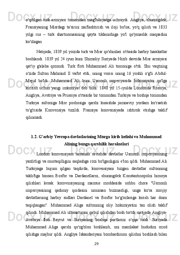 o'qitilgan   turk   armiyasi   tomonidan   mag'lubiyatga   uchraydi.   Angliya,   shuningdek,
Fransiyaning   Misrdagi   ta'sirini   zaiflashtirish   va   iloji   bo'lsa,   yo'q   qilish   va   1833
yilgi   rus   –   turk   shartnomasining   qayta   tiklanishiga   yo'l   qo'ymaslik   maqsadini
ko'zlagan.
Natijada, 1839 yil yozida turk va Misr qo'shinlari o'rtasida harbiy harakatlar
boshlandi. 1839 yil  24 iyun kuni  Shimoliy Suriyada Nizib davrida Misr  armiyasi
qat'iy   g'alaba   qozondi.   Turk   floti   Muhammad   Ali   tomoniga   o'tdi.   Shu   vaqtning
o'zida   Sulton   Mahmud   II   vafot   etdi,   uning   vorisi   uning   16   yoshli   o'g'li   Abdul-
Mejid   bo'ldi.   Muhammad   Ali   buni   Usmonli   imperiyasida   hokimiyatni   qo'lga
kiritish   uchun   yangi   imkoniyat   deb   bildi.   1840   yil   15-iyulda   Londonda   Rossiya,
Angliya, Avstriya va Prussiya o'rtasida bir tomondan Turkiya va boshqa tomondan
Turkiya   sultoniga   Misr   poshosiga   qarshi   kurashda   jamoaviy   yordam   ko'rsatish
to'g'risida   Konvensiya   tuzildi.   Fransiya   konvensiyada   ishtirok   etishga   taklif
qilinmadi.
1.2. G’arbiy Yevropa davlatlarining Misrga kirib kelishi va Muhammad
Alining bunga qarshilik harakatlari
London   konvensiyasi   tantanali   ravishda   davlatlar   Usmonli   imperiyasining
yaxlitligi va mustaqilligini saqlashga rozi bo'lganligini e'lon qildi. Muhammad Ali
Turkiyaga   hujum   qilgan   taqdirda,   konvensiyani   tuzgan   davlatlar   sultonning
taklifiga   binoan   Bosfor   va   Dardanellarni,   shuningdek   Konstantinopolni   himoya
qilishlari   kerak.   konvensiyaning   maxsus   moddasida   ushbu   chora   "Usmonli
imperiyasining   qadimiy   qoidasini   umuman   buzmasligi,   unga   ko'ra   xorijiy
davlatlarning   harbiy   sudlari   Dardanel   va   Bosfor   bo'g'ozlariga   kirish   har   doim
taqiqlangan".   Muhammad   Aliga   sultonning   oliy   hokimiyatini   tan   olish   taklif
qilindi. Muhammad Ali ultimatumni qabul qilishdan bosh tortdi, natijada Angliya-
Avstriya   floti   Bayrut   va   Suriyaning   boshqa   portlarini   o'qqa   tutdi.   Suriyada
Muhammad   Aliga   qarshi   qo'zg'olon   boshlanib,   uni   mamlakat   hududini   ozod
qilishga majbur qildi. Angliya Iskandariyani bombardimon qilishni boshlash bilan
29 