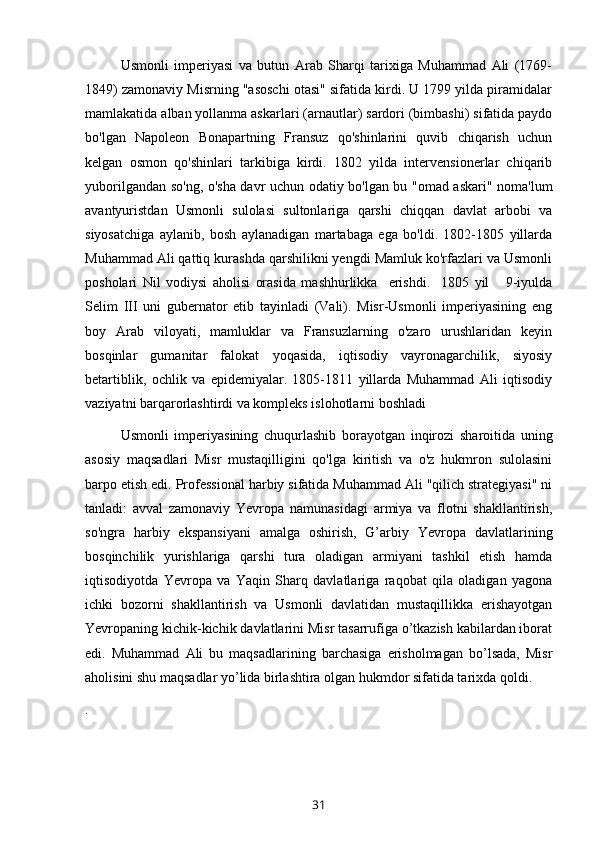 Usmonli   imperiyasi   va   butun   Arab   Sharqi   tarixiga   Muhammad   Ali   (1769-
1849) zamonaviy Misrning "asoschi otasi" sifatida kirdi. U 1799 yilda piramidalar
mamlakatida alban yollanma askarlari (arnautlar) sardori (bimbashi) sifatida paydo
bo'lgan   Napoleon   Bonapartning   Fransuz   qo'shinlarini   quvib   chiqarish   uchun
kelgan   osmon   qo'shinlari   tarkibiga   kirdi.   1802   yilda   intervensionerlar   chiqarib
yuborilgandan so'ng, o'sha davr uchun odatiy bo'lgan bu "omad askari" noma'lum
avantyuristdan   Usmonli   sulolasi   sultonlariga   qarshi   chiqqan   davlat   arbobi   va
siyosatchiga   aylanib,   bosh   aylanadigan   martabaga   ega   bo'ldi.   1802-1805   yillarda
Muhammad Ali qattiq kurashda qarshilikni yengdi Mamluk ko'rfazlari va Usmonli
posholari   Nil   vodiysi   aholisi   orasida   mashhurlikka     erishdi.     1805   yil       9-iyulda
Selim   III   uni   gubernator   etib   tayinladi   (Vali).   Misr-Usmonli   imperiyasining   eng
boy   Arab   viloyati,   mamluklar   va   Fransuzlarning   o'zaro   urushlaridan   keyin
bosqinlar   gumanitar   falokat   yoqasida,   iqtisodiy   vayronagarchilik,   siyosiy
betartiblik,   ochlik   va   epidemiyalar.   1805-1811   yillarda   Muhammad   Ali   iqtisodiy
vaziyatni barqarorlashtirdi va kompleks islohotlarni boshladi
Usmonli   imperiyasining   chuqurlashib   borayotgan   inqirozi   sharoitida   uning
asosiy   maqsadlari   Misr   mustaqilligini   qo'lga   kiritish   va   o'z   hukmron   sulolasini
barpo etish edi. Professional harbiy sifatida Muhammad Ali "qilich strategiyasi" ni
tanladi:   avval   zamonaviy   Yevropa   namunasidagi   armiya   va   flotni   shakllantirish,
so'ngra   harbiy   ekspansiyani   amalga   oshirish,   G’arbiy   Yevropa   davlatlarining
bosqinchilik   yurishlariga   qarshi   tura   oladigan   armiyani   tashkil   etish   hamda
iqtisodiyotda   Yevropa   va   Yaqin   Sharq   davlatlariga   raqobat   qila   oladigan   yagona
ichki   bozorni   shakllantirish   va   Usmonli   davlatidan   mustaqillikka   erishayotgan
Yevropaning kichik-kichik davlatlarini Misr tasarrufiga o’tkazish kabilardan iborat
edi.   Muhammad   Ali   bu   maqsadlarining   barchasiga   erisholmagan   bo’lsada,   Misr
aholisini shu maqsadlar yo’lida birlashtira olgan hukmdor sifatida tarixda qoldi.
.
31 