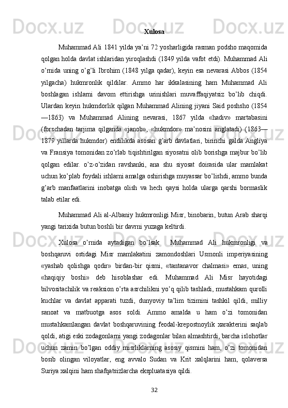 Xulosa
Muhammad Ali 1841 yilda ya’ni 72 yosharligida rasman podsho maqomida
qolgan holda davlat ishlaridan yiroqlashdi (1849 yilda vafot etdi). Muhammad Ali
o’rnida  uning  o’g’li  Ibrohim   (1848 yilga  qadar),  keyin esa  nevarasi  Abbos   (1854
yilgacha)   hukmronlik   qildilar.   Ammo   har   ikkalasining   ham   Muhammad   Ali
boshlagan   ishlarni   davom   ettirishga   urinishlari   muvaffaqiyatsiz   bo’lib   chiqdi.
Ulardan  keyin   hukmdorlik   qilgan   Muhammad   Alining   jiyani   Said  poshsho   (1854
—1863)   va   Muhammad   Alining   nevarasi,   1867   yilda   «hadiv»   martabasini
(forschadan   tarjima   qilganda   «janob»,   «hukmdor»   ma’nosini   anglatadi)   (1863—
1879   yillarda   hukmdor)   endilikda   asosan   g’arb   davlatlari,   birinchi   galda   Angliya
va Fransiya tomonidan zo’rlab tiqishtirilgan siyosatni  olib borishga majbur bo’lib
qolgan   edilar.   o’z-o’zidan   ravshanki,   ana   shu   siyosat   doirasida   ular   mamlakat
uchun ko’plab foydali ishlarni amalga oshirishga muyassar bo’lishdi, ammo bunda
g’arb   manfaatlarini   inobatga   olish   va   hech   qaysi   holda   ularga   qarshi   bormaslik
talab etilar edi.
Muhammad   Ali   al - Albaniy   hukmronligi   Misr ,   binobarin ,   butun   Arab   sharqi
yangi   tarixida   butun   boshli   bir   davrni   yuzaga   keltirdi .
Xulosa   o ’ rnida   aytadigan   bo ’ lsak     Muhammad   Ali   hukmronligi   va
boshqaruvi   ostidagi   Misr   mamlakatini   zamondoshlari   Usmonli   imperiyasining
« yashab   qolishga   qodir »   birdan - bir   qismi ,   « tantanavor   chalmasi »   emas ,   uning
« haqiqiy   boshi »   deb   hisoblashar   edi .   Muhammad   Ali   Misr   hayotidagi
bilvositachilik va reaksion o’rta asrchilikni yo’q qilib tashladi, mustahkam qurolli
kuchlar   va   davlat   apparati   tuzdi,   dunyoviy   ta’lim   tizimini   tashkil   qildi,   milliy
sanoat   va   matbuotga   asos   soldi.   Ammo   amalda   u   ham   o’zi   tomonidan
mustahkamlangan   davlat   boshqaruvining   feodal-krepostnoylik   xarakterini   saqlab
qoldi, atigi eski zodagonlarni yangi zodagonlar bilan almashtirdi, barcha islohotlar
uchun   zamin   bo’lgan   oddiy   misrliklarning   asosiy   qismini   ham,   o’zi   tomonidan
bosib   olingan   viloyatlar,   eng   avvalo   Sudan   va   Krit   xalqlarini   ham,   qolaversa
Suriya xalqini ham shafqatsizlarcha ekspluatasiya qildi.
32 