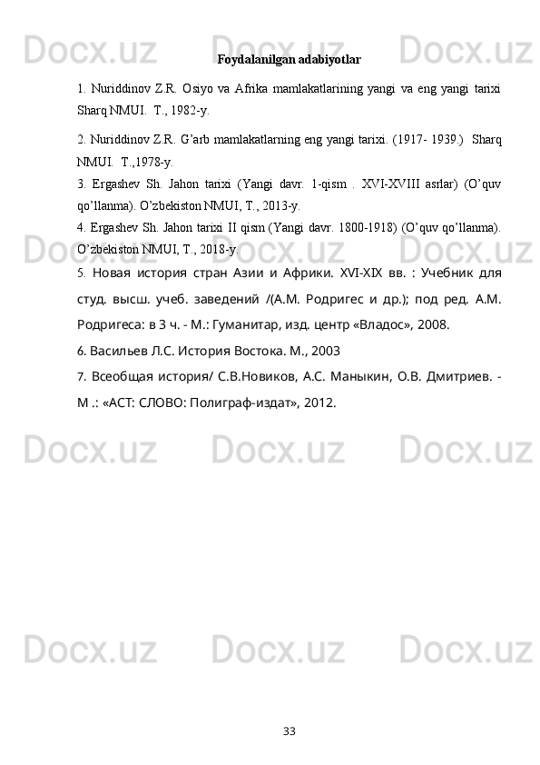 Foydalanilgan adabiyotlar 
1.   Nuriddinov   Z.R.   Osiyo   va   Afrika   mamlakatlarining   yangi   va   eng   yangi   tarixi
Sharq NMUI.  T., 1982-y.  
2. Nuriddinov Z . R .   G’arb mamlakatlarning eng yangi tarixi . (1917- 1939.)   Sharq
NMUI.  T.,1978-y.      
3.   Ergashev   Sh.   Jahon   tarixi   (Yangi   davr.   1-qism   .   XVI-XVIII   asrlar)   (O’quv
qo’llanma). O’zbekiston NMUI, T., 2013-y. 
4. Ergashev Sh. Jahon tarixi II qism (Yangi davr. 1800-1918) (O’quv qo’llanma).
O’zbekiston NMUI, T., 2018-y.
5.   Новая   история   стран   Азии   и   Африки.   XVI-XIX   вв.   :   Учебник   для
студ.   высш.   учеб.   заведений   /(А.М.   Родригес   и   др.);   под   ред.   А.М.
Родригеса: в 3 ч. - М.: Гуманитар, изд. центр «Владос»,   2008 .
6.  Васильев Л.С.  История Востока. М., 2003
7.   Всеобщая   история/  С.В.Новиков,   А.С.   Маныкин,   О.В.   Дмитриев.   -
М .: «АСТ: СЛОВО: Полиграф-издат», 2012.
33 