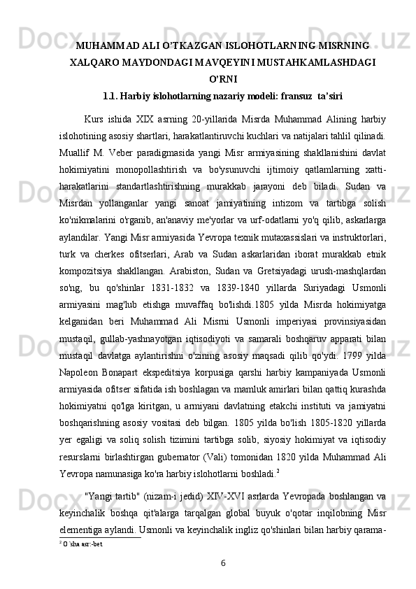 MUHAMMAD ALI O’TKAZGAN ISLOHOTLARNING MISRNING
XALQARO MAYDONDAGI MAVQEYINI MUSTAHKAMLASHDAGI
O’RNI
1.1.   Harbiy islohotlarning nazariy modeli: fransuz  ta’siri
Kurs   ishida   XIX   asrning   20-yillarida   Misrda   Muhammad   Alining   harbiy
islohotining asosiy shartlari, harakatlantiruvchi kuchlari va natijalari tahlil qilinadi.
Muallif   M.   Veber   paradigmasida   yangi   Misr   armiyasining   shakllanishini   davlat
hokimiyatini   monopollashtirish   va   bo'ysunuvchi   ijtimoiy   qatlamlarning   xatti-
harakatlarini   standartlashtirishning   murakkab   jarayoni   deb   biladi.   Sudan   va
Misrdan   yollanganlar   yangi   sanoat   jamiyatining   intizom   va   tartibga   solish
ko'nikmalarini o'rganib, an'anaviy me'yorlar va urf-odatlarni yo'q qilib, askarlarga
aylandilar. Yangi Misr armiyasida Yevropa texnik mutaxassislari va instruktorlari,
turk   va   cherkes   ofitserlari,   Arab   va   Sudan   askarlaridan   iborat   murakkab   etnik
kompozitsiya   shakllangan.   Arabiston,   Sudan   va   Gretsiyadagi   urush-mashqlardan
so'ng,   bu   qo'shinlar   1831-1832   va   1839-1840   yillarda   Suriyadagi   Usmonli
armiyasini   mag'lub   etishga   muvaffaq   bo'lishdi.1805   yilda   Misrda   hokimiyatga
kelganidan   beri   Muhammad   Ali   Misrni   Usmonli   imperiyasi   provinsiyasidan
mustaqil,   gullab-yashnayotgan   iqtisodiyoti   va   samarali   boshqaruv   apparati   bilan
mustaqil   davlatga   aylantirishni   o'zining   asosiy   maqsadi   qilib   qo'ydi.   1799   yilda
Napoleon   Bonapart   ekspeditsiya   korpusiga   qarshi   harbiy   kampaniyada   Usmonli
armiyasida ofitser sifatida ish boshlagan va mamluk amirlari bilan qattiq kurashda
hokimiyatni   qo'lga   kiritgan,   u   armiyani   davlatning   etakchi   instituti   va   jamiyatni
boshqarishning   asosiy   vositasi   deb   bilgan.   1805   yilda   bo'lish   1805-1820   yillarda
yer   egaligi   va   soliq   solish   tizimini   tartibga   solib,   siyosiy   hokimiyat   va   iqtisodiy
resurslarni   birlashtirgan   gubernator   (Vali)   tomonidan   1820   yilda   Muhammad   Ali
Yevropa namunasiga ko'ra harbiy islohotlarni boshladi. 2
"Yangi  tartib"  (nizam-i  jedid)   XIV-XVI   asrlarda  Yevropada  boshlangan   va
keyinchalik   boshqa   qit'alarga   tarqalgan   global   buyuk   o'qotar   inqilobning   Misr
elementiga aylandi. Usmonli va keyinchalik ingliz qo'shinlari bilan harbiy qarama-
2
  O`sha asr:-bet 
6