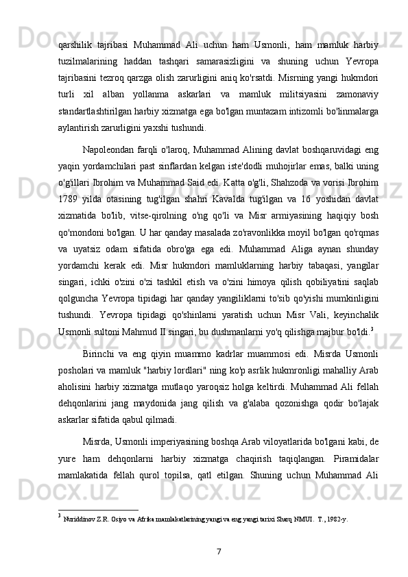 qarshilik   tajribasi   Muhammad   Ali   uchun   ham   Usmonli,   ham   mamluk   harbiy
tuzilmalarining   haddan   tashqari   samarasizligini   va   shuning   uchun   Yevropa
tajribasini tezroq qarzga olish zarurligini aniq ko'rsatdi. Misrning yangi hukmdori
turli   xil   alban   yollanma   askarlari   va   mamluk   militsiyasini   zamonaviy
standartlashtirilgan harbiy xizmatga ega bo'lgan muntazam intizomli bo'linmalarga
aylantirish zarurligini yaxshi tushundi.
Napoleondan farqli  o'laroq, Muhammad  Alining davlat  boshqaruvidagi  eng
yaqin yordamchilari past sinflardan kelgan iste'dodli muhojirlar emas, balki uning
o'g'illari Ibrohim va Muhammad Said edi. Katta o'g'li, Shahzoda va vorisi Ibrohim
1789   yilda   otasining   tug'ilgan   shahri   Kavalda   tug'ilgan   va   16   yoshidan   davlat
xizmatida   bo'lib,   vitse-qirolning   o'ng   qo'li   va   Misr   armiyasining   haqiqiy   bosh
qo'mondoni bo'lgan. U har qanday masalada zo'ravonlikka moyil bo'lgan qo'rqmas
va   uyatsiz   odam   sifatida   obro'ga   ega   edi.   Muhammad   Aliga   aynan   shunday
yordamchi   kerak   edi.   Misr   hukmdori   mamluklarning   harbiy   tabaqasi,   yangilar
singari,   ichki   o'zini   o'zi   tashkil   etish   va   o'zini   himoya   qilish   qobiliyatini   saqlab
qolguncha Yevropa tipidagi har  qanday yangiliklarni to'sib  qo'yishi  mumkinligini
tushundi.   Yevropa   tipidagi   qo'shinlarni   yaratish   uchun   Misr   Vali,   keyinchalik
Usmonli sultoni Mahmud II singari, bu dushmanlarni yo'q qilishga majbur bo'ldi. 3
Birinchi   va   eng   qiyin   muammo   kadrlar   muammosi   edi.   Misrda   Usmonli
posholari va mamluk "harbiy lordlari" ning ko'p asrlik hukmronligi mahalliy Arab
aholisini   harbiy   xizmatga   mutlaqo   yaroqsiz   holga   keltirdi.   Muhammad   Ali   fellah
dehqonlarini   jang   maydonida   jang   qilish   va   g'alaba   qozonishga   qodir   bo'lajak
askarlar sifatida qabul qilmadi.
Misrda, Usmonli imperiyasining boshqa Arab viloyatlarida bo'lgani kabi, de
yure   ham   dehqonlarni   harbiy   xizmatga   chaqirish   taqiqlangan.   Piramidalar
mamlakatida   fellah   qurol   topilsa,   qatl   etilgan.   Shuning   uchun   Muhammad   Ali
3
  Nuriddinov Z.R. Osiyo va Afrika mamlakatlarining yangi va eng yangi tarixi Sharq NMUI.  T., 1982-y.  
7 