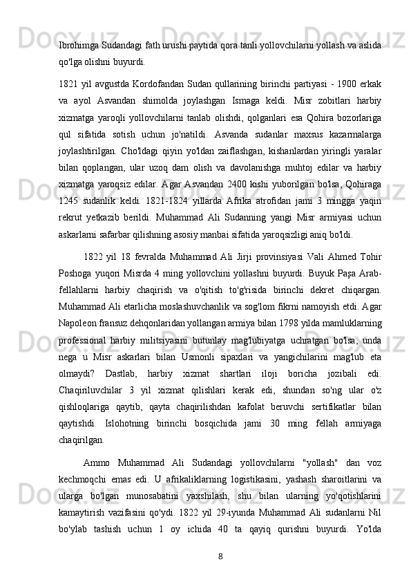 Ibrohimga Sudandagi fath urushi paytida qora tanli yollovchilarni yollash va aslida
qo'lga olishni buyurdi.
1821 yil  avgustda Kordofandan Sudan qullarining birinchi  partiyasi  -  1900 erkak
va   ayol   Asvandan   shimolda   joylashgan   Ismaga   keldi.   Misr   zobitlari   harbiy
xizmatga   yaroqli   yollovchilarni   tanlab   olishdi,   qolganlari   esa   Qohira   bozorlariga
qul   sifatida   sotish   uchun   jo'natildi.   Asvanda   sudanlar   maxsus   kazarmalarga
joylashtirilgan.   Cho'ldagi   qiyin   yo'ldan   zaiflashgan,   kishanlardan   yiringli   yaralar
bilan   qoplangan,   ular   uzoq   dam   olish   va   davolanishga   muhtoj   edilar   va   harbiy
xizmatga   yaroqsiz   edilar.   Agar   Asvandan   2400   kishi   yuborilgan   bo'lsa,   Qohiraga
1245   sudanlik   keldi.   1821-1824   yillarda   Afrika   atrofidan   jami   3   mingga   yaqin
rekrut   yetkazib   berildi.   Muhammad   Ali   Sudanning   yangi   Misr   armiyasi   uchun
askarlarni safarbar qilishning asosiy manbai sifatida yaroqsizligi aniq bo'ldi.
1822   yil   18   fevralda   Muhammad   Ali   Jirji   provinsiyasi   Vali   Ahmed   Tohir
Poshoga   yuqori   Misrda   4  ming   yollovchini   yollashni   buyurdi.  Buyuk   Paşa   Arab-
fellahlarni   harbiy   chaqirish   va   o'qitish   to'g'risida   birinchi   dekret   chiqargan.
Muhammad Ali etarlicha moslashuvchanlik va sog'lom fikrni namoyish etdi. Agar
Napoleon fransuz dehqonlaridan yollangan armiya bilan 1798 yilda mamluklarning
professional   harbiy   militsiyasini   butunlay   mag'lubiyatga   uchratgan   bo'lsa,   unda
nega   u   Misr   askarlari   bilan   Usmonli   sipaxlari   va   yangichilarini   mag'lub   eta
olmaydi?   Dastlab,   harbiy   xizmat   shartlari   iloji   boricha   jozibali   edi.
Chaqiriluvchilar   3   yil   xizmat   qilishlari   kerak   edi,   shundan   so'ng   ular   o'z
qishloqlariga   qaytib,   qayta   chaqirilishdan   kafolat   beruvchi   sertifikatlar   bilan
qaytishdi.   Islohotning   birinchi   bosqichida   jami   30   ming   fellah   armiyaga
chaqirilgan.
Ammo   Muhammad   Ali   Sudandagi   yollovchilarni   "yollash"   dan   voz
kechmoqchi   emas   edi.   U   afrikaliklarning   logistikasini,   yashash   sharoitlarini   va
ularga   bo'lgan   munosabatini   yaxshilash,   shu   bilan   ularning   yo'qotishlarini
kamaytirish   vazifasini   qo'ydi.   1822   yil   29-iyunda   Muhammad   Ali   sudanlarni   Nil
bo'ylab   tashish   uchun   1   oy   ichida   40   ta   qayiq   qurishni   buyurdi.   Yo'lda
8 