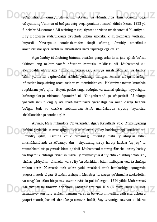 yo'qotishlarni   kamaytirish   uchun   Asvan   va   Manfalutda   kina   Kasem   og'a
viloyatining Vali mas'ul bo'lgan oziq-ovqat punktlari tashkil etilishi kerak. 1823 yil
5-dekabr Muhammad Ali o'zining tashqi siyosat bo'yicha maslahatchisi Yusufiyan-
Bey   Boghosga   sudanliklarni   davolash   uchun   amerikalik   shifokorlarni   yollashni
buyurdi.   Yevropalik   hamkasblaridan   farqli   o'laroq,   Janubiy   amerikalik
amerikaliklar qora tanlilarni davolashda katta tajribaga ega edilar.
Agar  harbiy islohotning birinchi  vazifasi  yangi  askarlarni  jalb qilish  bo'lsa,
ikkinchi   eng   muhim   vazifa   ofitserlar   korpusini   to'ldirish   edi.   Muhammad   Ali
Yevropalik   ofitserlarni   texnik   mutaxassislar,   armiya   maslahatchilari   va   harbiy
bilim   yurtlarida   o'qituvchilar   sifatida   yollashga   intilgan.   Ammo   saf   qismlaridagi
ofitserlar   korpusining   asosi   turklar   va   mamluklar   edi.   Hokimiyat   uchun   kurashda
raqiblarini   yo'q   qilib,   Buyuk   posho   unga   sodiqlik   va   xizmat   qilishga   tayyorligini
ko'rsatganlarga   nisbatan   "qamchi"   ni   "Gingerbread"   ga   o'zgartirdi.   U   ularga
yashash   uchun   eng   qulay   shart-sharoitlarni   yaratishga   va   misrliklarga   begona
bo'lgan   turk   va   cherkes   zobitlaridan   Arab   mamlakatida   siyosiy   tayanchni
shakllantirishga harakat qildi.
Avvalo,   Misr   hukmdori   o'z   vatanidan   ilgari   Kavallada   yoki   Rumeliyaning
qo'shni   joylarida   xizmat   qilgan   turk   zobitlarini   yollay   boshlaganligi   xarakterlidir.
Shunday   qilib,   ularning   etnik   birdamligi   hududiy   mahalliy   aloqalar   bilan
mustahkamlandi   va   Albaniya   din   -   stiyasining   saroy   harbiy   kastasi-"uy-joy"   ni
mustahkamlashga yanada hissa qo'shdi. Muhammad Alining fikricha, turkiy harbiy
va fuqarolik elitasiga tayanish mahalliy dunyoviy va diniy elita - qishloq notabllari,
shahar  gildiyalari, ulamolar  va  so'fiy birodarliklari  bilan ittifoqdan voz kechishga
imkon   berdi.   Xizmatda   turk   zobiti   yoki   amaldori   Arab   hamkasbiga   qaraganda
yuqori   maosh   olgan.   Bundan   tashqari,   Misrdagi   turklarga   qo'shimcha   mukofotlar
va sovg'alar bilan birga muntazam ravishda pul to'langan. 1824 yilda Muhammad
Ali   xizmatiga   fransuz   shifokori   Antuan-Bartelemi   Klo   (Klotay)   kirdi.   Misrda
zamonaviy sog'liqni saqlash tizimini yaratish bo'yicha muvaffaqiyatli ishi uchun u
yuqori  maosh,   har   xil  sharaflarga  sazovor   bo'ldi,  Bey  unvoniga  sazovor   bo'ldi   va
9 