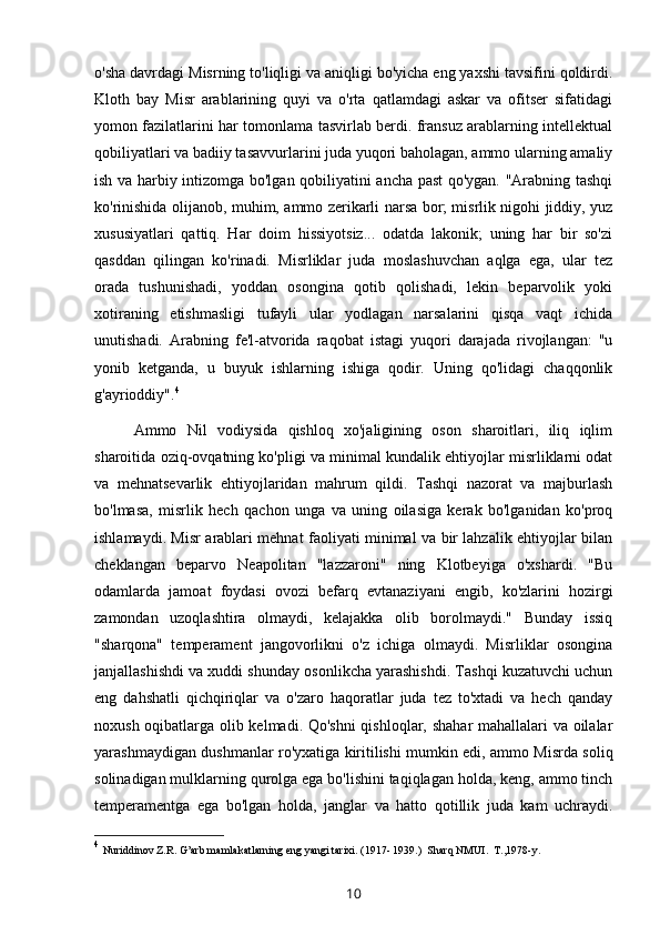 o'sha davrdagi Misrning to'liqligi va aniqligi bo'yicha eng yaxshi tavsifini qoldirdi.
Kloth   bay   Misr   arablarining   quyi   va   o'rta   qatlamdagi   askar   va   ofitser   sifatidagi
yomon fazilatlarini har tomonlama tasvirlab berdi. fransuz arablarning intellektual
qobiliyatlari va badiiy tasavvurlarini juda yuqori baholagan, ammo ularning amaliy
ish va harbiy intizomga bo'lgan qobiliyatini ancha past qo'ygan. "Arabning tashqi
ko'rinishida olijanob, muhim, ammo zerikarli narsa bor; misrlik nigohi jiddiy, yuz
xususiyatlari   qattiq.   Har   doim   hissiyotsiz...   odatda   lakonik;   uning   har   bir   so'zi
qasddan   qilingan   ko'rinadi.   Misrliklar   juda   moslashuvchan   aqlga   ega,   ular   tez
orada   tushunishadi,   yoddan   osongina   qotib   qolishadi,   lekin   beparvolik   yoki
xotiraning   etishmasligi   tufayli   ular   yodlagan   narsalarini   qisqa   vaqt   ichida
unutishadi.   Arabning   fe'l-atvorida   raqobat   istagi   yuqori   darajada   rivojlangan:   "u
yonib   ketganda,   u   buyuk   ishlarning   ishiga   qodir.   Uning   qo'lidagi   chaqqonlik
g'ayrioddiy". 4
Ammo   Nil   vodiysida   qishloq   xo'jaligining   oson   sharoitlari,   iliq   iqlim
sharoitida oziq-ovqatning ko'pligi va minimal kundalik ehtiyojlar misrliklarni odat
va   mehnatsevarlik   ehtiyojlaridan   mahrum   qildi.   Tashqi   nazorat   va   majburlash
bo'lmasa,   misrlik   hech   qachon   unga   va   uning   oilasiga   kerak   bo'lganidan   ko'proq
ishlamaydi. Misr arablari mehnat faoliyati minimal va bir lahzalik ehtiyojlar bilan
cheklangan   beparvo   Neapolitan   "lazzaroni"   ning   Klotbeyiga   o'xshardi.   "Bu
odamlarda   jamoat   foydasi   ovozi   befarq   evtanaziyani   engib,   ko'zlarini   hozirgi
zamondan   uzoqlashtira   olmaydi,   kelajakka   olib   borolmaydi."   Bunday   issiq
"sharqona"   temperament   jangovorlikni   o'z   ichiga   olmaydi.   Misrliklar   osongina
janjallashishdi va xuddi shunday osonlikcha yarashishdi. Tashqi kuzatuvchi uchun
eng   dahshatli   qichqiriqlar   va   o'zaro   haqoratlar   juda   tez   to'xtadi   va   hech   qanday
noxush oqibatlarga olib kelmadi. Qo'shni  qishloqlar, shahar mahallalari va oilalar
yarashmaydigan dushmanlar ro'yxatiga kiritilishi mumkin edi, ammo Misrda soliq
solinadigan mulklarning qurolga ega bo'lishini taqiqlagan holda, keng, ammo tinch
temperamentga   ega   bo'lgan   holda,   janglar   va   hatto   qotillik   juda   kam   uchraydi.
4
  Nuriddinov Z . R .  G’arb mamlakatlarning eng yangi tarixi . (1917- 1939.)  Sharq NMUI.  T.,1978-y.      
10 