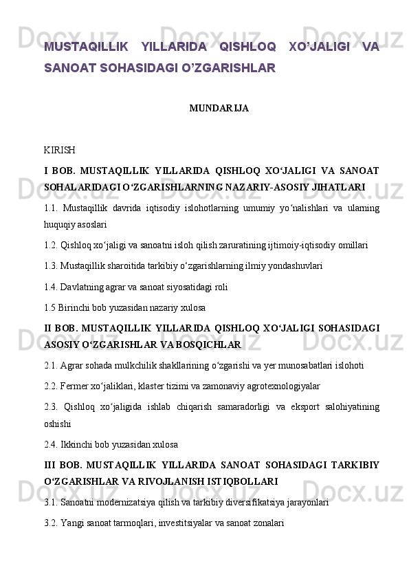 MUSTAQILLIK   YILLARIDA   QISHLOQ   XO’JALIGI   VA
SANOAT SOHASIDAGI O’ZGARISHLAR
MUNDARIJA
KIRISH
I   BOB.   MUSTAQILLIK   YILLARIDA   QISHLOQ   XO JALIGI   VA   SANOATʻ
SOHALARIDAGI O ZGARISHLARNING NAZARIY-ASOSIY JIHATLARI	
ʻ
1.1.   Mustaqillik   davrida   iqtisodiy   islohotlarning   umumiy   yo nalishlari   va   ularning	
ʻ
huquqiy asoslari
1.2. Qishloq xo jaligi va sanoatni isloh qilish zaruratining ijtimoiy-iqtisodiy omillari	
ʻ
1.3. Mustaqillik sharoitida tarkibiy o‘zgarishlarning ilmiy yondashuvlari
1.4. Davlatning agrar va sanoat siyosatidagi roli
1.5 Birinchi bob yuzasidan nazariy xulosa
II   BOB.   MUSTAQILLIK   YILLARIDA   QISHLOQ   XO JALIGI   SOHASIDAGI	
ʻ
ASOSIY O ZGARISHLAR VA BOSQICHLAR	
ʻ
2.1. Agrar sohada mulkchilik shakllarining o zgarishi va yer munosabatlari islohoti	
ʻ
2.2. Fermer xo jaliklari, klaster tizimi va zamonaviy agrotexnologiyalar	
ʻ
2.3.   Qishloq   xo jaligida   ishlab   chiqarish   samaradorligi   va   eksport   salohiyatining	
ʻ
oshishi
2.4. Ikkinchi bob yuzasidan xulosa
III   BOB.   MUSTAQILLIK   YILLARIDA   SANOAT   SOHASIDAGI   TARKIBIY
O ZGARISHLAR VA RIVOJLANISH ISTIQBOLLARI	
ʻ
3.1. Sanoatni modernizatsiya qilish va tarkibiy diversifikatsiya jarayonlari
3.2. Yangi sanoat tarmoqlari, investitsiyalar va sanoat zonalari 