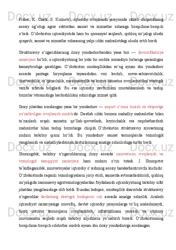 Fisher,   K.   Clark,   S.   Kuznets),   iqtisodiy   rivojlanish   jarayonida   ishlab   chiqarishning
asosiy   og‘irligi   agrar   sektordan   sanoat   va   xizmatlar   sohasiga   bosqichma-bosqich
o‘tadi. O‘zbekiston iqtisodiyotida ham bu qonuniyat saqlanib, qishloq xo‘jaligi ulushi
qisqarib, sanoat va xizmatlar sohasining yalpi ichki mahsulotdagi ulushi ortib bordi.
Strukturaviy   o‘zgarishlarning   ilmiy   yondashuvlaridan   yana   biri   —   diversifikatsiya
nazariyasi  bo‘lib, u iqtisodiyotning bir yoki bir nechta xomashyo turlariga qaramligini
kamaytirishga   qaratilgan.   O‘zbekiston   mustaqillikdan   so‘ng   aynan   shu   yondashuv
asosida   paxtaga   biryoqlama   tayanishdan   voz   kechib,   meva-sabzavotchilik,
chorvachilik, to‘qimachilik, mashinasozlik va kimyo sanoatini rivojlantirishni strategik
vazifa   sifatida   belgiladi.   Bu   esa   iqtisodiy   xavfsizlikni   mustahkamlash   va   tashqi
bozorlar tebranishiga bardoshlilikni oshirishga xizmat qildi.
Ilmiy   jihatdan   asoslangan   yana   bir   yondashuv   —   import   o‘rnini   bosish   va   eksportga
yo‘naltirilgan rivojlanish modeli dir. Dastlab  ichki  bozorni mahalliy mahsulotlar bilan
ta’minlash   orqali   sanoatni   qo‘llab-quvvatlash,   keyinchalik   esa   raqobatbardosh
mahsulotlar   bilan   tashqi   bozorlarga   chiqish   O‘zbekiston   strukturaviy   siyosatining
muhim   tarkibiy   qismi   bo‘ldi.   Bu   yondashuv   sanoat   tarmoqlarida   texnologik
yangilanish va mahalliylashtirish dasturlarining amalga oshirilishiga turtki berdi.
Shuningdek,   tarkibiy   o‘zgarishlarning   ilmiy   asosida   innovatsion   rivojlanish   va
texnologik   taraqqiyot   nazariyasi   ham   muhim   o‘rin   tutadi.   J.   Shumpeter
ta’kidlaganidek, innovatsiyalar iqtisodiy o‘sishning asosiy harakatlantiruvchi kuchidir.
O‘zbekistonda raqamli texnologiyalarni joriy etish, sanoatda avtomatlashtirish, qishloq
xo‘jaligida zamonaviy agrotexnologiyalardan foydalanish iqtisodiyotning tarkibiy sifat
jihatdan yangilanishiga olib keldi. Bundan tashqari, mustaqillik sharoitida strukturaviy
o‘zgarishlar   davlatning   strategik   boshqaruv   roli   asosida   amalga   oshirildi.   Aralash
iqtisodiyot   nazariyasiga   muvofiq,   davlat   iqtisodiy   jarayonlarga   to‘liq   aralashmaydi,
biroq   ustuvor   tarmoqlarni   rivojlantirish,   infratuzilmani   yaratish   va   ijtimoiy
muvozanatni   saqlash   orqali   tarkibiy   siljishlarni   yo‘naltirib   boradi.   O‘zbekistonning
bosqichma-bosqich islohotlar modeli aynan shu ilmiy yondashuvga asoslangan. 