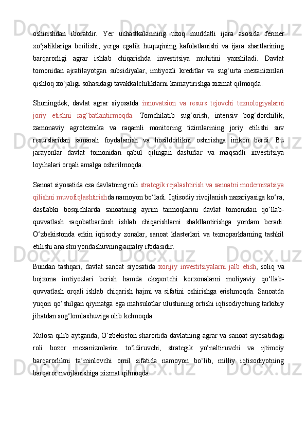 oshirishdan   iboratdir.   Yer   uchastkalarining   uzoq   muddatli   ijara   asosida   fermer
xo‘jaliklariga   berilishi,   yerga   egalik   huquqining   kafolatlanishi   va   ijara   shartlarining
barqarorligi   agrar   ishlab   chiqarishda   investitsiya   muhitini   yaxshiladi.   Davlat
tomonidan   ajratilayotgan   subsidiyalar,   imtiyozli   kreditlar   va   sug‘urta   mexanizmlari
qishloq xo‘jaligi sohasidagi tavakkalchiliklarni kamaytirishga xizmat qilmoqda.
Shuningdek,   davlat   agrar   siyosatda   innovatsion   va   resurs   tejovchi   texnologiyalarni
joriy   etishni   rag‘batlantirmoqda .   Tomchilatib   sug‘orish,   intensiv   bog‘dorchilik,
zamonaviy   agrotexnika   va   raqamli   monitoring   tizimlarining   joriy   etilishi   suv
resurslaridan   samarali   foydalanish   va   hosildorlikni   oshirishga   imkon   berdi.   Bu
jarayonlar   davlat   tomonidan   qabul   qilingan   dasturlar   va   maqsadli   investitsiya
loyihalari orqali amalga oshirilmoqda.
Sanoat siyosatida esa davlatning roli  strategik rejalashtirish va sanoatni modernizatsiya
qilishni muvofiqlashtirish da namoyon bo‘ladi. Iqtisodiy rivojlanish nazariyasiga ko‘ra,
dastlabki   bosqichlarda   sanoatning   ayrim   tarmoqlarini   davlat   tomonidan   qo‘llab-
quvvatlash   raqobatbardosh   ishlab   chiqarishlarni   shakllantirishga   yordam   beradi.
O‘zbekistonda   erkin   iqtisodiy   zonalar,   sanoat   klasterlari   va   texnoparklarning   tashkil
etilishi ana shu yondashuvning amaliy ifodasidir.
Bundan   tashqari,   davlat   sanoat   siyosatida   xorijiy   investitsiyalarni   jalb   etish ,   soliq   va
bojxona   imtiyozlari   berish   hamda   eksportchi   korxonalarni   moliyaviy   qo‘llab-
quvvatlash   orqali   ishlab   chiqarish   hajmi   va   sifatini   oshirishga   erishmoqda.   Sanoatda
yuqori qo‘shilgan qiymatga ega mahsulotlar ulushining ortishi iqtisodiyotning tarkibiy
jihatdan sog‘lomlashuviga olib kelmoqda.
Xulosa qilib aytganda, O‘zbekiston sharoitida davlatning agrar va sanoat  siyosatidagi
roli   bozor   mexanizmlarini   to‘ldiruvchi,   strategik   yo‘naltiruvchi   va   ijtimoiy
barqarorlikni   ta’minlovchi   omil   sifatida   namoyon   bo‘lib,   milliy   iqtisodiyotning
barqaror rivojlanishiga xizmat qilmoqda. 